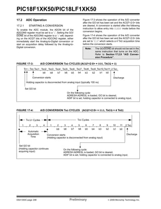 PIC18F1XK50/PIC18LF1XK50
DS41350C-page 208 Preliminary © 2009 Microchip Technology Inc.
17.2 ADC Operation
17.2.1 STARTING A CONVERSION
To enable the ADC module, the ADON bit of the
ADCON0 register must be set to a ‘1’. Setting the GO/
DONE bit of the ADCON0 register to a ‘1’ will, depend-
ing on the ACQT bits of the ADCON2 register, either
immediately start the Analog-to-Digital conversion or
start an acquisition delay followed by the Analog-to-
Digital conversion.
Figure 17-3 shows the operation of the A/D converter
after the GO bit has been set and the ACQT<2:0> bits
are cleared. A conversion is started after the following
instruction to allow entry into SLEEP mode before the
conversion begins.
Figure 17-4 shows the operation of the A/D converter
after the GO bit has been set and the ACQT<2:0> bits
are set to ‘010’ which selects a 4 TAD acquisition time
before the conversion starts.
FIGURE 17-3: A/D CONVERSION TAD CYCLES (ACQT<2:0> = 000, TACQ = 0)
FIGURE 17-4: A/D CONVERSION TAD CYCLES (ACQT<2:0> = 010, TACQ = 4 TAD)
Note: The GO/DONE bit should not be set in the
same instruction that turns on the ADC.
Refer to Section 17.2.9 “A/D Conver-
sion Procedure”.
TAD1 TAD2 TAD3 TAD4 TAD5 TAD6 TAD7 TAD8 TAD11
Set GO bit
Holding capacitor is disconnected from analog input (typically 100 ns)
TAD9 TAD10TCY - TAD
ADRESH:ADRESL is loaded, GO bit is cleared,
ADIF bit is set, holding capacitor is connected to analog input.
Conversion starts
b0b9 b6 b5 b4 b3 b2 b1b8 b7
On the following cycle:
2 TAD
Discharge
1 2 3 4 5 6 7 8 11
Set GO bit
(Holding capacitor is disconnected from analog input)
9 10
Conversion starts
1 2 3 4
(Holding capacitor continues
acquiring input)
TACQT Cycles TAD Cycles
Automatic
Acquisition
Time
b0b9 b6 b5 b4 b3 b2 b1b8 b7
ADRESH:ADRESL is loaded, GO bit is cleared,
ADIF bit is set, holding capacitor is connected to analog input.
On the following cycle:
2 TAD
Discharge
 