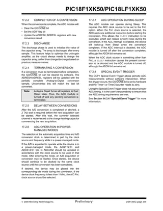 © 2009 Microchip Technology Inc. Preliminary DS41350C-page 209
PIC18F1XK50/PIC18LF1XK50
17.2.2 COMPLETION OF A CONVERSION
When the conversion is complete, the ADC module will:
• Clear the GO/DONE bit
• Set the ADIF flag bit
• Update the ADRESH:ADRESL registers with new
conversion result
17.2.3 DISCHARGE
The discharge phase is used to initialize the value of
the capacitor array. The array is discharged after every
sample. This feature helps to optimize the unity-gain
amplifier, as the circuit always needs to charge the
capacitor array, rather than charge/discharge based on
previous measure values.
17.2.4 TERMINATING A CONVERSION
If a conversion must be terminated before completion,
the GO/DONE bit can be cleared by software. The
ADRESH:ADRESL registers will be updated with the
partially complete Analog-to-Digital conversion
sample. Unconverted bits will match the last bit
converted.
17.2.5 DELAY BETWEEN CONVERSIONS
After the A/D conversion is completed or aborted, a
2 TAD wait is required before the next acquisition can
be started. After this wait, the currently selected
channel is reconnected to the charge holding capacitor
commencing the next acquisition.
17.2.6 ADC OPERATION IN POWER-
MANAGED MODES
The selection of the automatic acquisition time and A/D
conversion clock is determined in part by the clock
source and frequency while in a power-managed mode.
If the A/D is expected to operate while the device is in
a power-managed mode, the ACQT<2:0> and
ADCS<2:0> bits in ADCON2 should be updated in
accordance with the clock source to be used in that
mode. After entering the mode, an A/D acquisition or
conversion may be started. Once started, the device
should continue to be clocked by the same clock
source until the conversion has been completed.
If desired, the device may be placed into the
corresponding Idle mode during the conversion. If the
device clock frequency is less than 1 MHz, the A/D FRC
clock source should be selected.
17.2.7 ADC OPERATION DURING SLEEP
The ADC module can operate during Sleep. This
requires the ADC clock source to be set to the FRC
option. When the FRC clock source is selected, the
ADC waits one additional instruction before starting the
conversion. This allows the SLEEP instruction to be
executed, which can reduce system noise during the
conversion. If the ADC interrupt is enabled, the device
will wake-up from Sleep when the conversion
completes. If the ADC interrupt is disabled, the ADC
module is turned off after the conversion completes,
although the ADON bit remains set.
When the ADC clock source is something other than
FRC, a SLEEP instruction causes the present conver-
sion to be aborted and the ADC module is turned off,
although the ADON bit remains set.
17.2.8 SPECIAL EVENT TRIGGER
The CCP1 Special Event Trigger allows periodic ADC
measurements without software intervention. When
this trigger occurs, the GO/DONE bit is set by hardware
and the Timer1 or Timer3 counter resets to zero.
Using the Special Event Trigger does not assure proper
ADC timing. It is the user’s responsibility to ensure that
the ADC timing requirements are met.
See Section 14.3.4 “Special Event Trigger” for more
information.
Note: A device Reset forces all registers to their
Reset state. Thus, the ADC module is
turned off and any pending conversion is
terminated.
 