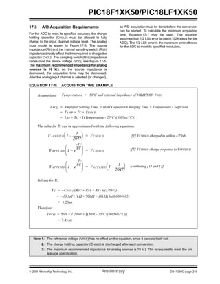 © 2009 Microchip Technology Inc. Preliminary DS41350C-page 215
PIC18F1XK50/PIC18LF1XK50
17.3 A/D Acquisition Requirements
For the ADC to meet its specified accuracy, the charge
holding capacitor (CHOLD) must be allowed to fully
charge to the input channel voltage level. The Analog
Input model is shown in Figure 17-5. The source
impedance (RS) and the internal sampling switch (RSS)
impedance directly affect the time required to charge the
capacitor CHOLD. The sampling switch (RSS) impedance
varies over the device voltage (VDD), see Figure 17-5.
The maximum recommended impedance for analog
sources is 10 kΩ. As the source impedance is
decreased, the acquisition time may be decreased.
After the analog input channel is selected (or changed),
an A/D acquisition must be done before the conversion
can be started. To calculate the minimum acquisition
time, Equation 17-1 may be used. This equation
assumes that 1/2 LSb error is used (1024 steps for the
ADC). The 1/2 LSb error is the maximum error allowed
for the ADC to meet its specified resolution.
EQUATION 17-1: ACQUISITION TIME EXAMPLE
TACQ Amplifier Settling Time Hold Capacitor Charging Time Temperature Coefficient+ +=
TAMP TC TCOFF+ +=
5µs TC Temperature - 25°C( ) 0.05µs/°C( )[ ]+ +=
TC CHOLD RIC RSS RS+ +( ) ln(1/2047)–=
13.5pF 1kΩ 700Ω 10kΩ+ +( )– ln(0.0004885)=
1.20= µs
TACQ 5ΜS 1.20ΜS 50°C- 25°C( ) 0.05ΜS/°C( )[ ]+ +=
7.45ΜS=
VAPPLIED 1 e
Tc–
RC
---------
–
⎝ ⎠
⎜ ⎟
⎛ ⎞
VAPPLIED 1
1
2047
------------–
⎝ ⎠
⎛ ⎞=
VAPPLIED 1
1
2047
------------–
⎝ ⎠
⎛ ⎞ VCHOLD=
VAPPLIED 1 e
TC–
RC
----------
–
⎝ ⎠
⎜ ⎟
⎛ ⎞
VCHOLD=
;[1] VCHOLD charged to within 1/2 lsb
;[2] VCHOLD charge response to VAPPLIED
;combining [1] and [2]
The value for TC can be approximated with the following equations:
Solving for TC:
Therefore:
Temperature 50°C and external impedance of 10kΩ 3.0V VDD=Assumptions:
Note 1: The reference voltage (VREF) has no effect on the equation, since it cancels itself out.
2: The charge holding capacitor (CHOLD) is discharged after each conversion.
3: The maximum recommended impedance for analog sources is 10 kΩ. This is required to meet the pin
leakage specification.
 