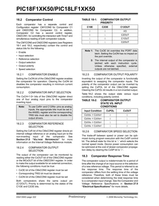 PIC18F1XK50/PIC18LF1XK50
DS41350C-page 222 Preliminary © 2009 Microchip Technology Inc.
18.2 Comparator Control
Each comparator has a separate control and
Configuration register: CM1CON0 for Comparator C1
and CM2CON0 for Comparator C2. In addition,
Comparator C2 has a second control register,
CM2CON1, for controlling the interaction with Timer1 and
simultaneous reading of both comparator outputs.
The CM1CON0 and CM2CON0 registers (see Registers
18-1 and 18-2, respectively) contain the control and
status bits for the following:
• Enable
• Input selection
• Reference selection
• Output selection
• Output polarity
• Speed selection
18.2.1 COMPARATOR ENABLE
Setting the CxON bit of the CMxCON0 register enables
the comparator for operation. Clearing the CxON bit
disables the comparator resulting in minimum current
consumption.
18.2.2 COMPARATOR INPUT SELECTION
The CxCH<1:0> bits of the CMxCON0 register direct
one of four analog input pins to the comparator
inverting input.
18.2.3 COMPARATOR REFERENCE
SELECTION
Setting the CxR bit of the CMxCON0 register directs an
internal voltage reference or an analog input pin to the
non-inverting input of the comparator. See
Section 21.0 “VOLTAGE REFERENCES” for more
information on the Internal Voltage Reference module.
18.2.4 COMPARATOR OUTPUT
SELECTION
The output of the comparator can be monitored by
reading either the CxOUT bit of the CMxCON0 register
or the MCxOUT bit of the CM2CON1 register. In order
to make the output available for an external connection,
the following conditions must be true:
• CxOE bit of the CMxCON0 register must be set
• Corresponding TRIS bit must be cleared
• CxON bit of the CMxCON0 register must be set
Both comparators share the same output pin
(C12OUT). Priority is determined by the states of the
C1OE and C2OE bits.
TABLE 18-1: COMPARATOR OUTPUT
PRIORITY
18.2.5 COMPARATOR OUTPUT POLARITY
Inverting the output of the comparator is functionally
equivalent to swapping the comparator inputs. The
polarity of the comparator output can be inverted by
setting the CxPOL bit of the CMxCON0 register.
Clearing the CxPOL bit results in a non-inverted output.
Table 18-2 shows the output state versus input
conditions, including polarity control.
18.2.6 COMPARATOR SPEED SELECTION
The trade-off between speed or power can be opti-
mized during program execution with the CxSP control
bit. The default state for this bit is ‘1’ which selects the
normal speed mode. Device power consumption can
be optimized at the cost of slower comparator propaga-
tion delay by clearing the CxSP bit to ‘0’.
18.3 Comparator Response Time
The comparator output is indeterminate for a period of
time after the change of an input source or the selection
of a new reference voltage. This period is referred to as
the response time. The response time of the
comparator differs from the settling time of the voltage
reference. Therefore, both of these times must be
considered when determining the total response time
to a comparator input change. See the Comparator and
Voltage Reference Specifications in Section 27.0
“Electrical Specifications” for more details.
Note: To use CxIN+ and C12INx- pins as analog
inputs, the appropriate bits must be set in
the ANSEL register and the corresponding
TRIS bits must also be set to disable the
output drivers.
C10E C2OE C12OUT
0 0 I/O
0 1 C2OUT
1 0 C1OUT
1 1 C2OUT
Note 1: The CxOE bit overrides the PORT data
latch. Setting the CxON has no impact on
the port override.
2: The internal output of the comparator is
latched with each instruction cycle.
Unless otherwise specified, external
outputs are not latched.
TABLE 18-2: COMPARATOR OUTPUT
STATE VS. INPUT
CONDITIONS
Input Condition CxPOL CxOUT
CxVIN- > CxVIN+ 0 0
CxVIN- < CxVIN+ 0 1
CxVIN- > CxVIN+ 1 1
CxVIN- < CxVIN+ 1 0
 