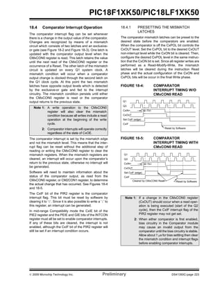 © 2009 Microchip Technology Inc. Preliminary DS41350C-page 223
PIC18F1XK50/PIC18LF1XK50
18.4 Comparator Interrupt Operation
The comparator interrupt flag can be set whenever
there is a change in the output value of the comparator.
Changes are recognized by means of a mismatch
circuit which consists of two latches and an exclusive-
or gate (see Figure 18-2 and Figure 18-3). One latch is
updated with the comparator output level when the
CMxCON0 register is read. This latch retains the value
until the next read of the CMxCON0 register or the
occurrence of a Reset. The other latch of the mismatch
circuit is updated on every Q1 system clock. A
mismatch condition will occur when a comparator
output change is clocked through the second latch on
the Q1 clock cycle. At this point the two mismatch
latches have opposite output levels which is detected
by the exclusive-or gate and fed to the interrupt
circuitry. The mismatch condition persists until either
the CMxCON0 register is read or the comparator
output returns to the previous state.
The comparator interrupt is set by the mismatch edge
and not the mismatch level. This means that the inter-
rupt flag can be reset without the additional step of
reading or writing the CMxCON0 register to clear the
mismatch registers. When the mismatch registers are
cleared, an interrupt will occur upon the comparator’s
return to the previous state, otherwise no interrupt will
be generated.
Software will need to maintain information about the
status of the comparator output, as read from the
CMxCON0 register, or CM2CON1 register, to determine
the actual change that has occurred. See Figures 18-4
and 18-5.
The CxIF bit of the PIR2 register is the comparator
interrupt flag. This bit must be reset by software by
clearing it to ‘0’. Since it is also possible to write a ‘1’ to
this register, an interrupt can be generated.
In mid-range Compatibility mode the CxIE bit of the
PIE2 register and the PEIE and GIE bits of the INTCON
register must all be set to enable comparator interrupts.
If any of these bits are cleared, the interrupt is not
enabled, although the CxIF bit of the PIR2 register will
still be set if an interrupt condition occurs.
18.4.1 PRESETTING THE MISMATCH
LATCHES
The comparator mismatch latches can be preset to the
desired state before the comparators are enabled.
When the comparator is off the CxPOL bit controls the
CxOUT level. Set the CxPOL bit to the desired CxOUT
non-interrupt level while the CxON bit is cleared. Then,
configure the desired CxPOL level in the same instruc-
tion that the CxON bit is set. Since all register writes are
performed as a Read-Modify-Write, the mismatch
latches will be cleared during the instruction Read
phase and the actual configuration of the CxON and
CxPOL bits will be occur in the final Write phase.
FIGURE 18-4: COMPARATOR
INTERRUPT TIMING W/O
CMxCON0 READ
FIGURE 18-5: COMPARATOR
INTERRUPT TIMING WITH
CMxCON0 READ
Note 1: A write operation to the CMxCON0
register will also clear the mismatch
condition because all writes include a read
operation at the beginning of the write
cycle.
2: Comparator interrupts will operate correctly
regardless of the state of CxOE.
Note 1: If a change in the CMxCON0 register
(CxOUT) should occur when a read oper-
ation is being executed (start of the Q2
cycle), then the CxIF interrupt flag of the
PIR2 register may not get set.
2: When either comparator is first enabled,
bias circuitry in the Comparator module
may cause an invalid output from the
comparator until the bias circuitry is stable.
Allow about 1 μs for bias settling then clear
the mismatch condition and interrupt flags
before enabling comparator interrupts.
Q1
Q3
CxIN+
CxOUT
Set CxIF (edge)
CxIF
TRT
Reset by Software
Q1
Q3
CxIN+
CxOUT
Set CxIF (edge)
CxIF
TRT
Reset by SoftwareCleared by CMxCON0 Read
 
