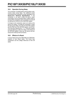 PIC18F1XK50/PIC18LF1XK50
DS41350C-page 224 Preliminary © 2009 Microchip Technology Inc.
18.5 Operation During Sleep
The comparator, if enabled before entering Sleep mode,
remains active during Sleep. The additional current
consumed by the comparator is shown separately in the
Section 27.0 “Electrical Specifications”. If the
comparator is not used to wake the device, power
consumption can be minimized while in Sleep mode by
turning off the comparator. Each comparator is turned off
by clearing the CxON bit of the CMxCON0 register.
A change to the comparator output can wake-up the
device from Sleep. To enable the comparator to wake
the device from Sleep, the CxIE bit of the PIE2 register
and the PEIE bit of the INTCON register must be set.
The instruction following the SLEEP instruction always
executes following a wake from Sleep. If the GIE bit of
the INTCON register is also set, the device will then
execute the Interrupt Service Routine.
18.6 Effects of a Reset
A device Reset forces the CMxCON0 and CM2CON1
registers to their Reset states. This forces both
comparators and the voltage references to their Off
states.
 