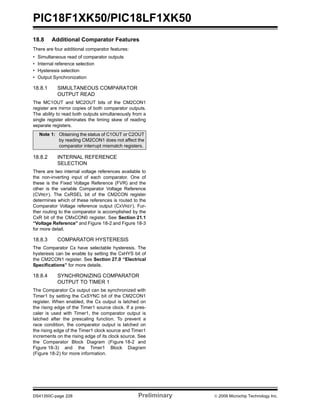 PIC18F1XK50/PIC18LF1XK50
DS41350C-page 228 Preliminary © 2009 Microchip Technology Inc.
18.8 Additional Comparator Features
There are four additional comparator features:
• Simultaneous read of comparator outputs
• Internal reference selection
• Hysteresis selection
• Output Synchronization
18.8.1 SIMULTANEOUS COMPARATOR
OUTPUT READ
The MC1OUT and MC2OUT bits of the CM2CON1
register are mirror copies of both comparator outputs.
The ability to read both outputs simultaneously from a
single register eliminates the timing skew of reading
separate registers.
18.8.2 INTERNAL REFERENCE
SELECTION
There are two internal voltage references available to
the non-inverting input of each comparator. One of
these is the Fixed Voltage Reference (FVR) and the
other is the variable Comparator Voltage Reference
(CVREF). The CxRSEL bit of the CM2CON register
determines which of these references is routed to the
Comparator Voltage reference output (CXVREF). Fur-
ther routing to the comparator is accomplished by the
CxR bit of the CMxCON0 register. See Section 21.1
“Voltage Reference” and Figure 18-2 and Figure 18-3
for more detail.
18.8.3 COMPARATOR HYSTERESIS
The Comparator Cx have selectable hysteresis. The
hysteresis can be enable by setting the CxHYS bit of
the CM2CON1 register. See Section 27.0 “Electrical
Specifications” for more details.
18.8.4 SYNCHRONIZING COMPARATOR
OUTPUT TO TIMER 1
The Comparator Cx output can be synchronized with
Timer1 by setting the CxSYNC bit of the CM2CON1
register. When enabled, the Cx output is latched on
the rising edge of the Timer1 source clock. If a pres-
caler is used with Timer1, the comparator output is
latched after the prescaling function. To prevent a
race condition, the comparator output is latched on
the rising edge of the Timer1 clock source and Timer1
increments on the rising edge of its clock source. See
the Comparator Block Diagram (Figure 18-2 and
Figure 18-3) and the Timer1 Block Diagram
(Figure 18-2) for more information.
Note 1: Obtaining the status of C1OUT or C2OUT
by reading CM2CON1 does not affect the
comparator interrupt mismatch registers.
 