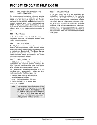 PIC18F1XK50/PIC18LF1XK50
DS41350C-page 232 Preliminary © 2009 Microchip Technology Inc.
19.1.3 MULTIPLE FUNCTIONS OF THE
SLEEP COMMAND
The power-managed mode that is invoked with the
SLEEP instruction is determined by the setting of the
IDLEN bit of the OSCCON register at the time the
instruction is executed. All clocks stop and minimum
power is consumed when SLEEP is executed with the
IDLEN bit cleared. The system clock continues to sup-
ply a clock to the peripherals but is disconnected from
the CPU when SLEEP is executed with the IDLEN bit
set.
19.2 Run Modes
In the Run modes, clocks to both the core and
peripherals are active. The difference between these
modes is the clock source.
19.2.1 PRI_RUN MODE
The PRI_RUN mode is the normal, full power execution
mode of the microcontroller. This is also the default
mode upon a device Reset, unless Two-Speed Start-up
is enabled (see Section 2.12 “Two-Speed Start-up
Mode” for details). In this mode, the device operated
off the oscillator defined by the FOSC bits of the
CONFIGH Configuration register.
19.2.2 SEC_RUN MODE
In SEC_RUN mode, the CPU and peripherals are
clocked from the secondary external oscillator. This
gives users the option of lower power consumption
while still using a high accuracy clock source.
SEC_RUN mode is entered by setting the SCS<1:0>
bits of the OSCCON register to ‘01’. When SEC_RUN
mode is active all of the following are true:
• The main clock source is switched to the
secondary external oscillator
• Primary external oscillator is shut down
• T1RUN bit of the T1CON register is set
• OSTS bit is cleared.
19.2.3 RC_RUN MODE
In RC_RUN mode, the CPU and peripherals are
clocked from the internal oscillator. In this mode, the
primary external oscillator is shut down. RC_RUN
mode provides the best power conservation of all the
Run modes when the LFINTOSC is the system clock.
RC_RUN mode is entered by setting the SCS1 bit.
When the clock source is switched from the primary
oscillator to the internal oscillator, the primary oscillator
is shut down and the OSTS bit is cleared. The IRCF bits
may be modified at any time to immediately change the
clock speed.
Note: The secondary external oscillator should
already be running prior to entering
SEC_RUN mode. If the T1OSCEN bit is
not set when the SCS<1:0> bits are set to
‘01’, entry to SEC_RUN mode will not
occur until T1OSCEN bit is set and sec-
ondary external oscillator is ready.
 