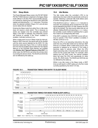 © 2009 Microchip Technology Inc. Preliminary DS41350C-page 233
PIC18F1XK50/PIC18LF1XK50
19.3 Sleep Mode
The Power-Managed Sleep mode in the PIC18F1XK50/
PIC18LF1XK50 devices is identical to the legacy Sleep
mode offered in all other PIC®
microcontroller devices.
It is entered by clearing the IDLEN bit of the OSCCON
register and executing the SLEEP instruction. This shuts
down the selected oscillator (Figure 19-1) and all clock
source status bits are cleared.
Entering the Sleep mode from either Run or Idle mode
does not require a clock switch. This is because no
clocks are needed once the controller has entered
Sleep. If the WDT is selected, the LFINTOSC source
will continue to operate. If the Timer1 oscillator is
enabled, it will also continue to run.
When a wake event occurs in Sleep mode (by interrupt,
Reset or WDT time-out), the device will not be clocked
until the clock source selected by the SCS<1:0> bits
becomes ready (see Figure 19-2), or it will be clocked
from the internal oscillator block if either the Two-Speed
Start-up or the Fail-Safe Clock Monitor are enabled
(see Section 24.0 “Special Features of the CPU”). In
either case, the OSTS bit is set when the primary clock
is providing the device clocks. The IDLEN and SCS bits
are not affected by the wake-up.
19.4 Idle Modes
The Idle modes allow the controller’s CPU to be
selectively shut down while the peripherals continue to
operate. Selecting a particular Idle mode allows users
to further manage power consumption.
If the IDLEN bit is set to a ‘1’ when a SLEEP instruction is
executed, the peripherals will be clocked from the clock
source selected by the SCS<1:0> bits; however, the CPU
will not be clocked. The clock source status bits are not
affected. Setting IDLEN and executing a SLEEP instruc-
tion provides a quick method of switching from a given
Run mode to its corresponding Idle mode.
If the WDT is selected, the LFINTOSC source will con-
tinue to operate. If the Timer1 oscillator is enabled, it
will also continue to run.
Since the CPU is not executing instructions, the only
exits from any of the Idle modes are by interrupt, WDT
time-out, or a Reset. When a wake event occurs, CPU
execution is delayed by an interval of TCSD while it
becomes ready to execute code. When the CPU
begins executing code, it resumes with the same clock
source for the current Idle mode. For example, when
waking from RC_IDLE mode, the internal oscillator
block will clock the CPU and peripherals (in other
words, RC_RUN mode). The IDLEN and SCS bits are
not affected by the wake-up.
While in any Idle mode or the Sleep mode, a WDT
time-out will result in a WDT wake-up to the Run mode
currently specified by the SCS<1:0> bits.
FIGURE 19-1: TRANSITION TIMING FOR ENTRY TO SLEEP MODE
FIGURE 19-2: TRANSITION TIMING FOR WAKE FROM SLEEP (HSPLL)
Q4Q3Q2
OSC1
Peripheral
Sleep
Program
Q1Q1
Counter
Clock
CPU
Clock
PC + 2PC
Q3 Q4 Q1 Q2
OSC1
Peripheral
Program PC
PLL Clock
Q3 Q4
Output
CPU Clock
Q1 Q2 Q3 Q4 Q1 Q2
Clock
Counter
PC + 6PC + 4
Q1 Q2 Q3 Q4
Wake Event
Note1: TOST = 1024 TOSC; TPLL = 2 ms (approx). These intervals are not shown to scale.
TOST(1)
TPLL(1)
OSTS bit set
PC + 2
 