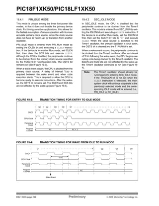 PIC18F1XK50/PIC18LF1XK50
DS41350C-page 234 Preliminary © 2009 Microchip Technology Inc.
19.4.1 PRI_IDLE MODE
This mode is unique among the three low-power Idle
modes, in that it does not disable the primary device
clock. For timing sensitive applications, this allows for
the fastest resumption of device operation with its more
accurate primary clock source, since the clock source
does not have to “warm-up” or transition from another
oscillator.
PRI_IDLE mode is entered from PRI_RUN mode by
setting the IDLEN bit and executing a SLEEP instruc-
tion. If the device is in another Run mode, set IDLEN
first, then clear the SCS bits and execute SLEEP.
Although the CPU is disabled, the peripherals continue
to be clocked from the primary clock source specified
by the FOSC<3:0> Configuration bits. The OSTS bit
remains set (see Figure 19-3).
When a wake event occurs, the CPU is clocked from the
primary clock source. A delay of interval TCSD is
required between the wake event and when code
execution starts. This is required to allow the CPU to
become ready to execute instructions. After the wake-
up, the OSTS bit remains set. The IDLEN and SCS bits
are not affected by the wake-up (see Figure 19-4).
19.4.2 SEC_IDLE MODE
In SEC_IDLE mode, the CPU is disabled but the
peripherals continue to be clocked from the Timer1
oscillator. This mode is entered from SEC_RUN by set-
ting the IDLEN bit and executing a SLEEP instruction. If
the device is in another Run mode, set the IDLEN bit
first, then set the SCS<1:0> bits to ‘01’ and execute
SLEEP. When the clock source is switched to the
Timer1 oscillator, the primary oscillator is shut down,
the OSTS bit is cleared and the T1RUN bit is set.
When a wake event occurs, the peripherals continue to
be clocked from the Timer1 oscillator. After an interval
of TCSD following the wake event, the CPU begins exe-
cuting code being clocked by the Timer1 oscillator. The
IDLEN and SCS bits are not affected by the wake-up;
the Timer1 oscillator continues to run (see Figure 19-
4).
FIGURE 19-3: TRANSITION TIMING FOR ENTRY TO IDLE MODE
FIGURE 19-4: TRANSITION TIMING FOR WAKE FROM IDLE TO RUN MODE
Note: The Timer1 oscillator should already be
running prior to entering SEC_IDLE mode.
If the T1OSCEN bit is not set when the
SLEEP instruction is executed, the main
system clock will continue to operate in the
previously selected mode and the corre-
sponding IDLE mode will be entered (i.e.,
PRI_IDLE or RC_IDLE).
Q1
Peripheral
Program PC PC + 2
OSC1
Q3 Q4 Q1
CPU Clock
Clock
Counter
Q2
OSC1
Peripheral
Program PC
CPU Clock
Q1 Q3 Q4
Clock
Counter
Q2
Wake Event
TCSD
 