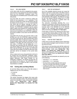 © 2009 Microchip Technology Inc. Preliminary DS41350C-page 235
PIC18F1XK50/PIC18LF1XK50
19.4.3 RC_IDLE MODE
In RC_IDLE mode, the CPU is disabled but the periph-
erals continue to be clocked from the internal oscillator
block from the HFINTOSC multiplexer output. This
mode allows for controllable power conservation during
Idle periods.
From RC_RUN, this mode is entered by setting the
IDLEN bit and executing a SLEEP instruction. If the
device is in another Run mode, first set IDLEN, then set
the SCS1 bit and execute SLEEP. It is recommended
that SCS0 also be cleared, although its value is
ignored, to maintain software compatibility with future
devices. The HFINTOSC multiplexer may be used to
select a higher clock frequency by modifying the IRCF
bits before executing the SLEEP instruction. When the
clock source is switched to the HFINTOSC multiplexer,
the primary oscillator is shut down and the OSTS bit is
cleared.
If the IRCF bits are set to any non-zero value, or the
INTSRC bit is set, the HFINTOSC output is enabled.
The IOSF bit becomes set, after the HFINTOSC output
becomes stable, after an interval of TIOBST. Clocks to
the peripherals continue while the HFINTOSC source
stabilizes. If the IRCF bits were previously at a non-
zero value, or INTSRC was set before the SLEEP
instruction was executed and the HFINTOSC source
was already stable, the IOSF bit will remain set. If the
IRCF bits and INTSRC are all clear, the HFINTOSC
output will not be enabled, the IOSF bit will remain clear
and there will be no indication of the current clock
source.
When a wake event occurs, the peripherals continue to
be clocked from the HFINTOSC multiplexer output.
After a delay of TCSD following the wake event, the CPU
begins executing code being clocked by the
HFINTOSC multiplexer. The IDLEN and SCS bits are
not affected by the wake-up. The LFINTOSC source
will continue to run if either the WDT or the Fail-Safe
Clock Monitor is enabled.
19.5 Exiting Idle and Sleep Modes
An exit from Sleep mode or any of the Idle modes is
triggered by any one of the following:
• an interrupt
• a Reset
• a Watchdog Time-out
This section discusses the triggers that cause exits
from power-managed modes. The clocking subsystem
actions are discussed in each of the power-managed
modes (see Section 19.2 “Run Modes”,
Section 19.3 “Sleep Mode” and Section 19.4 “Idle
Modes”).
19.5.1 EXIT BY INTERRUPT
Any of the available interrupt sources can cause the
device to exit from an Idle mode or the Sleep mode to
a Run mode. To enable this functionality, an interrupt
source must be enabled by setting its enable bit in one
of the INTCON or PIE registers. The PEIE bIt must also
be set If the desired interrupt enable bit is in a PIE
register. The exit sequence is initiated when the
corresponding interrupt flag bit is set.
The instruction immediately following the SLEEP
instruction is executed on all exits by interrupt from Idle
or Sleep modes. Code execution then branches to the
interrupt vector if the GIE/GIEH bit of the INTCON
register is set, otherwise code execution continues
without branching (see Section 7.0 “Interrupts”).
A fixed delay of interval TCSD following the wake event
is required when leaving Sleep and Idle modes. This
delay is required for the CPU to prepare for execution.
Instruction execution resumes on the first clock cycle
following this delay.
19.5.2 EXIT BY WDT TIME-OUT
A WDT time-out will cause different actions depending
on which power-managed mode the device is in when
the time-out occurs.
If the device is not executing code (all Idle modes and
Sleep mode), the time-out will result in an exit from the
power-managed mode (see Section 19.2 “Run
Modes” and Section 19.3 “Sleep Mode”). If the
device is executing code (all Run modes), the time-out
will result in a WDT Reset (see Section 24.2 “Watch-
dog Timer (WDT)”).
The WDT timer and postscaler are cleared by any one
of the following:
• executing a SLEEP instruction
• executing a CLRWDT instruction
• the loss of the currently selected clock source
when the Fail-Safe Clock Monitor is enabled
• modifying the IRCF bits in the OSCCON register
when the internal oscillator block is the device
clock source
 