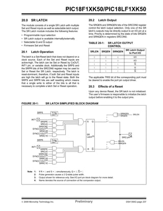 © 2009 Microchip Technology Inc. Preliminary DS41350C-page 237
PIC18F1XK50/PIC18LF1XK50
20.0 SR LATCH
The module consists of a single SR Latch with multiple
Set and Reset inputs as well as selectable latch output.
The SR Latch module includes the following features:
• Programmable input selection
• SR Latch output is available internally/externally
• Selectable Q and Q output
• Firmware Set and Reset
20.1 Latch Operation
The latch is a Set-Reset latch that does not depend on a
clock source. Each of the Set and Reset inputs are
active-high. The latch can be Set or Reset by CxOUT,
INT1 pin, or variable clock. Additionally the SRPS and
the SRPR bits of the SRCON0 register may be used to
Set or Reset the SR Latch, respectively. The latch is
reset-dominant, therefore, if both Set and Reset inputs
are high the latch will go to the Reset state. Both the
SRPS and SRPR bits are self resetting which means
that a single write to either of the bits is all that is
necessary to complete a latch Set or Reset operation.
20.2 Latch Output
The SRQEN and SRNQEN bits of the SRCON0 register
control the latch output selection. Only one of the SR
latch’s outputs may be directly output to an I/O pin at a
time. Priority is determined by the state of bits SRQEN
and SRNQEN in registers SRCON0.
TABLE 20-1: SR LATCH OUTPUT
CONTROL
The applicable TRIS bit of the corresponding port must
be cleared to enable the port pin output driver.
20.3 Effects of a Reset
Upon any device Reset, the SR latch is not initialized.
The user’s firmware is responsible to initialize the latch
output before enabling it to the output pins.
FIGURE 20-1: SR LATCH SIMPLIFIED BLOCK DIAGRAM
SRLEN SRQEN SRNQEN
SR Latch Output
to Port I/O
0 X X I/O
1 0 0 I/O
1 0 1 Q
1 1 0 Q
1 1 1 Q
SRPS
S
R
Q
Q
Note 1: If R = 1 and S = 1 simultaneously, Q = 0, Q = 1
2: Pulse generator causes a 2 Q-state pulse width.
3: Output shown for reference only. See I/O port pin block diagram for more detail.
4: Name denotes the source of connection at the comparator output.
Pulse
Gen(2)
SR
Latch(1)
SRNQEN
SRQ pin(3)
SRQEN
SRNQEN
SRSPE
SRSC2E
INT1
SRSCKE
SRCLK
SYNCC2OUT(4)
SRSC1E
SYNCC1OUT(4)
SRPR Pulse
Gen(2)
SRRPE
SRRC2E
INT1
SRRCKE
SRCLK
SYNCC2OUT(4)
SRRC1E
SYNCC1OUT(4)
SRLEN
SRLEN
 