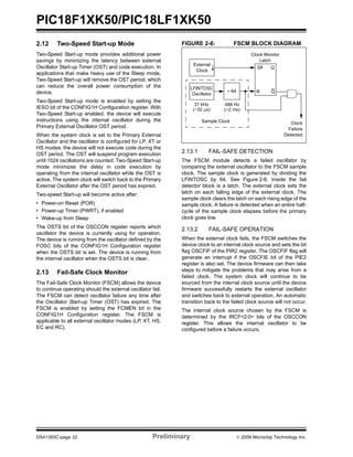 PIC18F1XK50/PIC18LF1XK50
DS41350C-page 22 Preliminary © 2009 Microchip Technology Inc.
2.12 Two-Speed Start-up Mode
Two-Speed Start-up mode provides additional power
savings by minimizing the latency between external
Oscillator Start-up Timer (OST) and code execution. In
applications that make heavy use of the Sleep mode,
Two-Speed Start-up will remove the OST period, which
can reduce the overall power consumption of the
device.
Two-Speed Start-up mode is enabled by setting the
IESO bit of the CONFIG1H Configuration register. With
Two-Speed Start-up enabled, the device will execute
instructions using the internal oscillator during the
Primary External Oscillator OST period.
When the system clock is set to the Primary External
Oscillator and the oscillator is configured for LP, XT or
HS modes, the device will not execute code during the
OST period. The OST will suspend program execution
until 1024 oscillations are counted. Two-Speed Start-up
mode minimizes the delay in code execution by
operating from the internal oscillator while the OST is
active. The system clock will switch back to the Primary
External Oscillator after the OST period has expired.
Two-speed Start-up will become active after:
• Power-on Reset (POR)
• Power-up Timer (PWRT), if enabled
• Wake-up from Sleep
The OSTS bit of the OSCCON register reports which
oscillator the device is currently using for operation.
The device is running from the oscillator defined by the
FOSC bits of the CONFIG1H Configuration register
when the OSTS bit is set. The device is running from
the internal oscillator when the OSTS bit is clear.
2.13 Fail-Safe Clock Monitor
The Fail-Safe Clock Monitor (FSCM) allows the device
to continue operating should the external oscillator fail.
The FSCM can detect oscillator failure any time after
the Oscillator Start-up Timer (OST) has expired. The
FSCM is enabled by setting the FCMEN bit in the
CONFIG1H Configuration register. The FSCM is
applicable to all external oscillator modes (LP, XT, HS,
EC and RC).
FIGURE 2-6: FSCM BLOCK DIAGRAM
2.13.1 FAIL-SAFE DETECTION
The FSCM module detects a failed oscillator by
comparing the external oscillator to the FSCM sample
clock. The sample clock is generated by dividing the
LFINTOSC by 64. See Figure 2-6. Inside the fail
detector block is a latch. The external clock sets the
latch on each falling edge of the external clock. The
sample clock clears the latch on each rising edge of the
sample clock. A failure is detected when an entire half-
cycle of the sample clock elapses before the primary
clock goes low.
2.13.2 FAIL-SAFE OPERATION
When the external clock fails, the FSCM switches the
device clock to an internal clock source and sets the bit
flag OSCFIF of the PIR2 register. The OSCFIF flag will
generate an interrupt if the OSCFIE bit of the PIE2
register is also set. The device firmware can then take
steps to mitigate the problems that may arise from a
failed clock. The system clock will continue to be
sourced from the internal clock source until the device
firmware successfully restarts the external oscillator
and switches back to external operation. An automatic
transition back to the failed clock source will not occur.
The internal clock source chosen by the FSCM is
determined by the IRCF<2:0> bits of the OSCCON
register. This allows the internal oscillator to be
configured before a failure occurs.
External
LFINTOSC
÷ 64
S
R
Q
31 kHz
(~32 μs)
488 Hz
(~2 ms)
Clock Monitor
Latch
Clock
Failure
Detected
Oscillator
Clock
Q
Sample Clock
 
