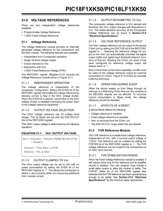 © 2009 Microchip Technology Inc. Preliminary DS41350C-page 241
PIC18F1XK50/PIC18LF1XK50
21.0 VOLTAGE REFERENCES
There are two independent voltage references
available:
• Programmable Voltage Reference
• 1.024V Fixed Voltage Reference
21.1 Voltage Reference
The Voltage Reference module provides an internally
generated voltage reference for the comparators and
the DAC module. The following features are available:
• Independent from Comparator operation
• Single 32-level voltage ranges
• Output clamped to VSS
• Ratiometric with VDD
• 1.024V Fixed Reference Voltage (FVR)
The REFCON1 register (Register 21-2) controls the
Voltage Reference module shown in Figure 21-1.
21.1.1 INDEPENDENT OPERATION
The voltage reference is independent of the
comparator configuration. Setting the D1EN bit of the
REFCON1 register will enable the voltage reference by
allowing current to flow in the VREF voltage divider.
When the D1EN bit is cleared, current flow in the VREF
voltage divider is disabled minimizing the power drain
of the voltage reference peripheral.
21.1.2 OUTPUT VOLTAGE SELECTION
The VREF voltage reference has 32 voltage level
ranges. The 32 levels are set with the DAC1R<4:0>
bits of the REFCON2 register.
The VREF output voltage is determined by the following
equations:
EQUATION 21-1: VREF OUTPUT VOLTAGE
21.1.3 OUTPUT CLAMPED TO VSS
The VREF output voltage can be set to Vss with no
power consumption by setting the D1EN bit of the
REFCON1 register to ‘0’: This allows the comparator to
detect a zero-crossing while not consuming additional
VREF module current.
21.1.4 OUTPUT RATIOMETRIC TO VDD
The comparator voltage reference is VDD derived and
therefore, the VREF output changes with fluctuations in
VDD. The tested absolute accuracy of the Comparator
Voltage Reference can be found in Section 27.0
“Electrical Specifications”.
21.1.5 VOLTAGE REFERENCE OUTPUT
The VREF voltage reference can be output to the device
CVREF pin by setting the DAC1OE bit of the REFCON1
register to ‘1’. Selecting the reference voltage for out-
put on the VREF pin automatically overrides the digital
output buffer and digital input threshold detector func-
tions of that pin. Reading the CVREF pin when it has
been configured for reference voltage output will
always return a ‘0’.
Due to the limited current drive capability, a buffer must
be used on the voltage reference output for external
connections to CVREF. Figure 21-2 shows an example
buffering technique.
21.1.6 OPERATION DURING SLEEP
When the device wakes up from Sleep through an
interrupt or a Watchdog Timer time-out, the contents of
the RECON1 register are not affected. To minimize
current consumption in Sleep mode, the voltage
reference should be disabled.
21.1.7 EFFECTS OF A RESET
A device Reset affects the following:
• Voltage reference is disabled
• Fixed voltage reference is disabled
• VREF is removed from the CVREF pin
• The DAC1R<4:0> range select bits are cleared
21.2 FVR Reference Module
The FVR reference is a stable fixed voltage reference,
independent of VDD, with a nominal output voltage of
1.024V. This reference can be enabled by setting the
FVR1EN bit of the REFCON0 register to ‘1’. The FVR
voltage reference can be routed to the comparators or
an ADC input channel.
21.2.1 FVR STABILIZATION PERIOD
When the Fixed Voltage Reference module is enabled, it
will require some time for the reference and its amplifier
circuits to stabilize. The user program must include a
small delay routine to allow the module to settle. The
FVR1ST stable bit of the REFCON0 register also
indicates that the FVR reference has been operating long
enough to be stable. See Section 27.0 “Electrical
Specifications” for the minimum delay requirement.
VOUT = (VSOURCE+ - VSOURCE-)*(DAC1R<4:0>/(2^5))
+ VSOURCE-
VSOURCE+ = VDD, VREF+, or FVR
VSOURCE- = VSS, or VREF-
 