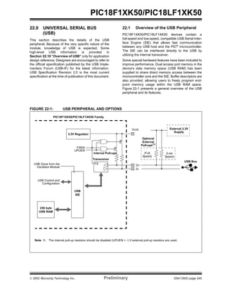© 200C Microchip Technology Inc. Preliminary DS41350C-page 245
PIC18F1XK50/PIC18LF1XK50
22.0 UNIVERSAL SERIAL BUS
(USB)
This section describes the details of the USB
peripheral. Because of the very specific nature of the
module, knowledge of USB is expected. Some
high-level USB information is provided in
Section 22.10 “Overview of USB” only for application
design reference. Designers are encouraged to refer to
the official specification published by the USB Imple-
menters Forum (USB-IF) for the latest information.
USB Specification Revision 2.0 is the most current
specification at the time of publication of this document.
22.1 Overview of the USB Peripheral
PIC18F1XK50/PIC18LF1XK50 devices contain a
full-speed and low-speed, compatible USB Serial Inter-
face Engine (SIE) that allows fast communication
between any USB host and the PIC® microcontroller.
The SIE can be interfaced directly to the USB by
utilizing the internal transceiver.
Some special hardware features have been included to
improve performance. Dual access port memory in the
device’s data memory space (USB RAM) has been
supplied to share direct memory access between the
microcontroller core and the SIE. Buffer descriptors are
also provided, allowing users to freely program end-
point memory usage within the USB RAM space.
Figure 22-1 presents a general overview of the USB
peripheral and its features.
FIGURE 22-1: USB PERIPHERAL AND OPTIONS
256 byte
USB RAM
USB
SIE
USB Control and
Transceiver
P
P
D+
D-
Internal Pull-ups
External 3.3V
Supply
FSEN
UPUEN
USB Clock from the
Oscillator Module
Optional
External
Pull-ups(1)
(Low(Full
PIC18F1XK50/PIC18LF1XK50 Family
USB Bus
FS
Speed) Speed)
Note 1: The internal pull-up resistors should be disabled (UPUEN = 0) if external pull-up resistors are used.
Configuration
VUSB
3.3V Regulator
 