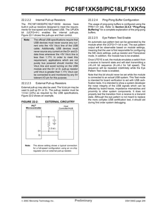 © 200C Microchip Technology Inc. Preliminary DS41350C-page 249
PIC18F1XK50/PIC18LF1XK50
22.2.2.2 Internal Pull-up Resistors
The PIC18F1XK50/PIC18LF1XK50 devices have
built-in pull-up resistors designed to meet the require-
ments for low-speed and full-speed USB. The UPUEN
bit (UCFG<4>) enables the internal pull-ups.
Figure 22-1 shows the pull-ups and their control.
22.2.2.3 External Pull-up Resistors
External pull-up may also be used. The VUSB pin may be
used to pull up D+ or D-. The pull-up resistor must be
1.5 kΩ (±5%) as required by the USB specifications.
Figure 22-2 shows an example.
FIGURE 22-2: EXTERNAL CIRCUITRY
22.2.2.4 Ping-Pong Buffer Configuration
The usage of ping-pong buffers is configured using the
PPB<1:0> bits. Refer to Section 22.4.4 “Ping-Pong
Buffering” for a complete explanation of the ping-pong
buffers.
22.2.2.5 Eye Pattern Test Enable
An automatic eye pattern test can be generated by the
module when the UCFG<7> bit is set. The eye pattern
output will be observable based on module settings,
meaning that the user is first responsible for configuring
the SIE clock settings, pull-up resistor and Transceiver
mode. In addition, the module has to be enabled.
Once UTEYE is set, the module emulates a switch from
a receive to transmit state and will start transmitting a
J-K-J-K bit sequence (K-J-K-J for full speed). The
sequence will be repeated indefinitely while the Eye
Pattern Test mode is enabled.
Note that this bit should never be set while the module
is connected to an actual USB system. This Test mode
is intended for board verification to aid with USB certi-
fication tests. It is intended to show a system developer
the noise integrity of the USB signals which can be
affected by board traces, impedance mismatches and
proximity to other system components. It does not
properly test the transition from a receive to a transmit
state. Although the eye pattern is not meant to replace
the more complex USB certification test, it should aid
during first order system debugging.
Note: The official USB specifications require that
USB devices must never source any cur-
rent onto the +5V VBUS line of the USB
cable. Additionally, USB devices must
never source any current on the D+ and D-
data lines whenever the +5V VBUS line is
less than 1.17V. In order to meet this
requirement, applications which are not
purely bus powered should monitor the
VBUS line and avoid turning on the USB
module and the D+ or D- pull-up resistor
until VBUS is greater than 1.17V. VBUS can
be connected to and monitored by any 5V
tolerant I/O pin for this purpose.
PIC®
Microcontroller
Host
Controller/HUB
VUSB
D+
D-
Note: The above setting shows a typical connection
for a full-speed configuration using an on-chip
regulator and an external pull-up resistor.
1.5 kΩ
 