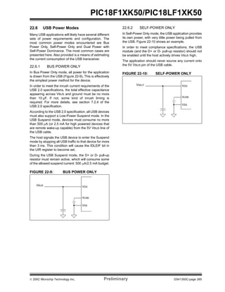 © 200C Microchip Technology Inc. Preliminary DS41350C-page 265
PIC18F1XK50/PIC18LF1XK50
22.6 USB Power Modes
Many USB applications will likely have several different
sets of power requirements and configuration. The
most common power modes encountered are Bus
Power Only, Self-Power Only and Dual Power with
Self-Power Dominance. The most common cases are
presented here. Also provided is a means of estimating
the current consumption of the USB transceiver.
22.6.1 BUS POWER ONLY
In Bus Power Only mode, all power for the application
is drawn from the USB (Figure 22-9). This is effectively
the simplest power method for the device.
In order to meet the inrush current requirements of the
USB 2.0 specifications, the total effective capacitance
appearing across VBUS and ground must be no more
than 10 µF. If not, some kind of inrush liming is
required. For more details, see section 7.2.4 of the
USB 2.0 specification.
According to the USB 2.0 specification, all USB devices
must also support a Low-Power Suspend mode. In the
USB Suspend mode, devices must consume no more
than 500 μA (or 2.5 mA for high powered devices that
are remote wake-up capable) from the 5V VBUS line of
the USB cable.
The host signals the USB device to enter the Suspend
mode by stopping all USB traffic to that device for more
than 3 ms. This condition will cause the IDLEIF bit in
the UIR register to become set.
During the USB Suspend mode, the D+ or D- pull-up
resistor must remain active, which will consume some
of the allowed suspend current: 500 μA/2.5 mA budget.
FIGURE 22-9: BUS POWER ONLY
22.6.2 SELF-POWER ONLY
In Self-Power Only mode, the USB application provides
its own power, with very little power being pulled from
the USB. Figure 22-10 shows an example.
In order to meet compliance specifications, the USB
module (and the D+ or D- pull-up resistor) should not
be enabled until the host actively drives VBUS high.
The application should never source any current onto
the 5V VBUS pin of the USB cable.
FIGURE 22-10: SELF-POWER ONLY
VDD
VUSB
VSS
VBUS
VDD
VUSB
VSS
VSELF
 