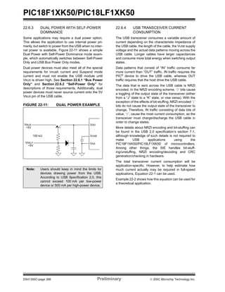 PIC18F1XK50/PIC18LF1XK50
DS41350C-page 266 Preliminary © 200C Microchip Technology Inc.
22.6.3 DUAL POWER WITH SELF-POWER
DOMINANCE
Some applications may require a dual power option.
This allows the application to use internal power pri-
marily, but switch to power from the USB when no inter-
nal power is available. Figure 22-11 shows a simple
Dual Power with Self-Power Dominance mode exam-
ple, which automatically switches between Self-Power
Only and USB Bus Power Only modes.
Dual power devices must also meet all of the special
requirements for inrush current and Suspend mode
current and must not enable the USB module until
VBUS is driven high. See Section 22.6.1 “Bus Power
Only” and Section 22.6.2 “Self-Power Only” for
descriptions of those requirements. Additionally, dual
power devices must never source current onto the 5V
VBUS pin of the USB cable.
FIGURE 22-11: DUAL POWER EXAMPLE
22.6.4 USB TRANSCEIVER CURRENT
CONSUMPTION
The USB transceiver consumes a variable amount of
current depending on the characteristic impedance of
the USB cable, the length of the cable, the VUSB supply
voltage and the actual data patterns moving across the
USB cable. Longer cables have larger capacitances
and consume more total energy when switching output
states.
Data patterns that consist of “IN” traffic consume far
more current than “OUT” traffic. IN traffic requires the
PIC®
device to drive the USB cable, whereas OUT
traffic requires that the host drive the USB cable.
The data that is sent across the USB cable is NRZI
encoded. In the NRZI encoding scheme, ‘0’ bits cause
a toggling of the output state of the transceiver (either
from a “J” state to a “K” state, or vise versa). With the
exception of the effects of bit-stuffing, NRZI encoded ‘1’
bits do not cause the output state of the transceiver to
change. Therefore, IN traffic consisting of data bits of
value, ‘0’, cause the most current consumption, as the
transceiver must charge/discharge the USB cable in
order to change states.
More details about NRZI encoding and bit-stuffing can
be found in the USB 2.0 specification’s section 7.1,
although knowledge of such details is not required to
make USB applications using the
PIC18F1XK50/PIC18LF1XK50 of microcontrollers.
Among other things, the SIE handles bit-stuff-
ing/unstuffing, NRZI encoding/decoding and CRC
generation/checking in hardware.
The total transceiver current consumption will be
application-specific. However, to help estimate how
much current actually may be required in full-speed
applications, Equation 22-1 can be used.
Example 22-2 shows how this equation can be used for
a theoretical application.
Note: Users should keep in mind the limits for
devices drawing power from the USB.
According to USB Specification 2.0, this
cannot exceed 100 mA per low-power
device or 500 mA per high-power device.
VDD
VUSB
VSS
VBUS
VSELF
~5V
~5V
100 kΩ
 