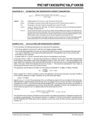© 200C Microchip Technology Inc. Preliminary DS41350C-page 267
PIC18F1XK50/PIC18LF1XK50
EQUATION 22-1: ESTIMATING USB TRANSCEIVER CURRENT CONSUMPTION
EXAMPLE 22-2: CALCULATING USB TRANSCEIVER CURRENT†
IXCVR = + IPULLUP
(60 mA • VUSB • PZERO • PIN • LCABLE)
(3.3V • 5m)
Legend: VUSB: Voltage applied to the VUSB pin in volts. (Should be 3.0V to 3.6V.)
PZERO: Percentage (in decimal) of the IN traffic bits sent by the PIC®
device that are a value of ‘0’.
PIN: Percentage (in decimal) of total bus bandwidth that is used for IN traffic.
LCABLE: Length (in meters) of the USB cable. The USB 2.0 specification requires that full-speed applications
use cables no longer than 5m.
IPULLUP: Current which the nominal, 1.5 kΩ pull-up resistor (when enabled) must supply to the USB cable. On
the host or hub end of the USB cable, 15 kΩ nominal resistors (14.25 kΩ to 24.8 kΩ) are present which
pull both the D+ and D- lines to ground. During bus Idle conditions (such as between packets or during
USB Suspend mode), this results in up to 218 μA of quiescent current drawn at 3.3V.
IPULLUP is also dependant on bus traffic conditions and can be as high as 2.2 mA when the USB bandwidth
is fully utilized (either IN or OUT traffic) for data that drives the lines to the “K” state most of the time.
For this example, the following assumptions are made about the application:
• 3.3V will be applied to VUSB and VDD, with the core voltage regulator enabled.
• This is a full-speed application that uses one interrupt IN endpoint that can send one packet of 64 bytes every
1 ms, with no restrictions on the values of the bytes being sent. The application may or may not have addi-
tional traffic on OUT endpoints.
• A regular USB “B” or “mini-B” connector will be used on the application circuit board.
In this case, PZERO = 100% = 1, because there should be no restriction on the value of the data moving through
the IN endpoint. All 64 kBps of data could potentially be bytes of value, 00h. Since ‘0’ bits cause toggling of the
output state of the transceiver, they cause the USB transceiver to consume extra current charging/discharging the
cable. In this case, 100% of the data bits sent can be of value ‘0’. This should be considered the “max” value, as
normal data will consist of a fair mix of ones and zeros.
This application uses 64 kBps for IN traffic out of the total bus bandwidth of 1.5 MBps (12 Mbps), therefore:
Since a regular “B” or “mini-B” connector is used in this application, the end user may plug in any type of cable up
to the maximum allowed 5 m length. Therefore, we use the worst-case length:
LCABLE = 5 meters
Assume IPULLUP = 2.2 mA. The actual value of IPULLUP will likely be closer to 218 μA, but allow for the worst-case.
USB bandwidth is shared between all the devices which are plugged into the root port (via hubs). If the application
is plugged into a USB 1.1 hub that has other devices plugged into it, your device may see host to device traffic on
the bus, even if it is not addressed to your device. Since any traffic, regardless of source, can increase the IPULLUP
current above the base 218 μA, it is safest to allow for the worst-case of 2.2 mA.
Therefore:
The calculated value should be considered an approximation and additional guardband or application-specific prod-
uct testing is recommended. The transceiver current is “in addition to” the rest of the current consumed by the
PIC18F1XK50/PIC18LF1XK50 device that is needed to run the core, drive the other I/O lines, power the various
modules, etc.
Pin =
64 kBps
1.5 MBps
= 4.3% = 0.043
IXCVR = + 2.2 mA = 4.8 mA
(60 mA • 3.3V • 1 • 0.043 • 5m)
(3.3V • 5m)
 
