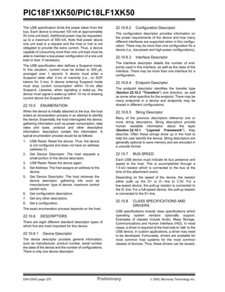 PIC18F1XK50/PIC18LF1XK50
DS41350C-page 270 Preliminary © 200C Microchip Technology Inc.
The USB specification limits the power taken from the
bus. Each device is ensured 100 mA at approximately
5V (one unit load). Additional power may be requested,
up to a maximum of 500 mA. Note that power above
one unit load is a request and the host or hub is not
obligated to provide the extra current. Thus, a device
capable of consuming more than one unit load must be
able to maintain a low-power configuration of a one unit
load or less, if necessary.
The USB specification also defines a Suspend mode.
In this situation, current must be limited to 500 μA,
averaged over 1 second. A device must enter a
Suspend state after 3 ms of inactivity (i.e., no SOF
tokens for 3 ms). A device entering Suspend mode
must drop current consumption within 10 ms after
Suspend. Likewise, when signaling a wake-up, the
device must signal a wake-up within 10 ms of drawing
current above the Suspend limit.
22.10.5 ENUMERATION
When the device is initially attached to the bus, the host
enters an enumeration process in an attempt to identify
the device. Essentially, the host interrogates the device,
gathering information such as power consumption, data
rates and sizes, protocol and other descriptive
information; descriptors contain this information. A
typical enumeration process would be as follows:
1. USB Reset: Reset the device. Thus, the device
is not configured and does not have an address
(address 0).
2. Get Device Descriptor: The host requests a
small portion of the device descriptor.
3. USB Reset: Reset the device again.
4. Set Address: The host assigns an address to the
device.
5. Get Device Descriptor: The host retrieves the
device descriptor, gathering info such as
manufacturer, type of device, maximum control
packet size.
6. Get configuration descriptors.
7. Get any other descriptors.
8. Set a configuration.
The exact enumeration process depends on the host.
22.10.6 DESCRIPTORS
There are eight different standard descriptor types of
which five are most important for this device.
22.10.6.1 Device Descriptor
The device descriptor provides general information,
such as manufacturer, product number, serial number,
the class of the device and the number of configurations.
There is only one device descriptor.
22.10.6.2 Configuration Descriptor
The configuration descriptor provides information on
the power requirements of the device and how many
different interfaces are supported when in this configu-
ration. There may be more than one configuration for a
device (i.e., low-power and high-power configurations).
22.10.6.3 Interface Descriptor
The interface descriptor details the number of end-
points used in this interface, as well as the class of the
interface. There may be more than one interface for a
configuration.
22.10.6.4 Endpoint Descriptor
The endpoint descriptor identifies the transfer type
(Section 22.10.3 “Transfers”) and direction, as well
as some other specifics for the endpoint. There may be
many endpoints in a device and endpoints may be
shared in different configurations.
22.10.6.5 String Descriptor
Many of the previous descriptors reference one or
more string descriptors. String descriptors provide
human readable information about the layer
(Section 22.10.1 “Layered Framework”) they
describe. Often these strings show up in the host to
help the user identify the device. String descriptors are
generally optional to save memory and are encoded in
a unicode format.
22.10.7 BUS SPEED
Each USB device must indicate its bus presence and
speed to the host. This is accomplished through a
1.5 kΩ resistor which is connected to the bus at the
time of the attachment event.
Depending on the speed of the device, the resistor
either pulls up the D+ or D- line to 3.3V. For a
low-speed device, the pull-up resistor is connected to
the D- line. For a full-speed device, the pull-up resistor
is connected to the D+ line.
22.10.8 CLASS SPECIFICATIONS AND
DRIVERS
USB specifications include class specifications which
operating system vendors optionally support.
Examples of classes include Audio, Mass Storage,
Communications and Human Interface (HID). In most
cases, a driver is required at the host side to ‘talk’ to the
USB device. In custom applications, a driver may need
to be developed. Fortunately, drivers are available for
most common host systems for the most common
classes of devices. Thus, these drivers can be reused.
 