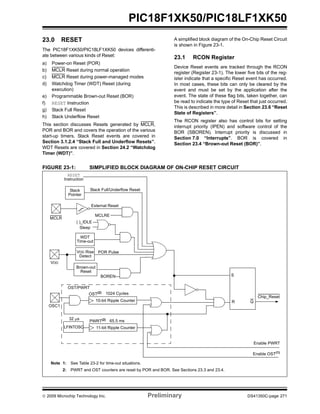 © 2009 Microchip Technology Inc. Preliminary DS41350C-page 271
PIC18F1XK50/PIC18LF1XK50
23.0 RESET
The PIC18F1XK50/PIC18LF1XK50 devices differenti-
ate between various kinds of Reset:
a) Power-on Reset (POR)
b) MCLR Reset during normal operation
c) MCLR Reset during power-managed modes
d) Watchdog Timer (WDT) Reset (during
execution)
e) Programmable Brown-out Reset (BOR)
f) RESET Instruction
g) Stack Full Reset
h) Stack Underflow Reset
This section discusses Resets generated by MCLR,
POR and BOR and covers the operation of the various
start-up timers. Stack Reset events are covered in
Section 3.1.2.4 “Stack Full and Underflow Resets”.
WDT Resets are covered in Section 24.2 “Watchdog
Timer (WDT)”.
A simplified block diagram of the On-Chip Reset Circuit
is shown in Figure 23-1.
23.1 RCON Register
Device Reset events are tracked through the RCON
register (Register 23-1). The lower five bits of the reg-
ister indicate that a specific Reset event has occurred.
In most cases, these bits can only be cleared by the
event and must be set by the application after the
event. The state of these flag bits, taken together, can
be read to indicate the type of Reset that just occurred.
This is described in more detail in Section 23.6 “Reset
State of Registers”.
The RCON register also has control bits for setting
interrupt priority (IPEN) and software control of the
BOR (SBOREN). Interrupt priority is discussed in
Section 7.0 “Interrupts”. BOR is covered in
Section 23.4 “Brown-out Reset (BOR)”.
FIGURE 23-1: SIMPLIFIED BLOCK DIAGRAM OF ON-CHIP RESET CIRCUIT
External Reset
MCLR
VDD
OSC1
WDT
Time-out
VDD Rise
Detect
OST/PWRT
LFINTOSC
POR Pulse
OST(2)
10-bit Ripple Counter
PWRT(2)
11-bit Ripple Counter
Enable OST(1)
Enable PWRT
Note 1: See Table 23-2 for time-out situations.
2: PWRT and OST counters are reset by POR and BOR. See Sections 23.3 and 23.4.
Brown-out
Reset
BOREN
RESET
Instruction
Stack
Pointer
Stack Full/Underflow Reset
Sleep
( )_IDLE
1024 Cycles
65.5 ms
32 μs
MCLRE
S
R Q
Chip_Reset
 