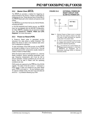 © 2009 Microchip Technology Inc. Preliminary DS41350C-page 273
PIC18F1XK50/PIC18LF1XK50
23.2 Master Clear (MCLR)
The MCLR pin provides a method for triggering an
external Reset of the device. A Reset is generated by
holding the pin low. These devices have a noise filter in
the MCLR Reset path which detects and ignores small
pulses.
The MCLR pin is not driven low by any internal Resets,
including the WDT.
In PIC18F1XK50/PIC18LF1XK50 devices, the MCLR
input can be disabled with the MCLRE Configuration
bit. When MCLR is disabled, the pin becomes a digital
input. See Section 9.1 “PORTA, TRISA and LATA
Registers” for more information.
23.3 Power-on Reset (POR)
A Power-on Reset pulse is generated on-chip
whenever VDD rises above a certain threshold. This
allows the device to start in the initialized state when
VDD is adequate for operation.
To take advantage of the POR circuitry, tie the MCLR
pin through a resistor (1 kΩ to 10 kΩ) to VDD. This will
eliminate external RC components usually needed to
create a Power-on Reset delay.
When the device starts normal operation (i.e., exits the
Reset condition), device operating parameters (volt-
age, frequency, temperature, etc.) must be met to
ensure operation. If these conditions are not met, the
device must be held in Reset until the operating
conditions are met.
POR events are captured by the POR bit of the RCON
register. The state of the bit is set to ‘0’ whenever a
POR occurs; it does not change for any other Reset
event. POR is not reset to ‘1’ by any hardware event.
To capture multiple events, the user must manually set
the bit to ‘1’ by software following any POR.
FIGURE 23-2: EXTERNAL POWER-ON
RESET CIRCUIT (FOR
SLOW VDD POWER-UP)
Note 1: External Power-on Reset circuit is required
only if the VDD power-up slope is too slow.
The diode D helps discharge the capacitor
quickly when VDD powers down.
2: R < 40 kΩ is recommended to make sure that
the voltage drop across R does not violate
the device’s electrical specification.
3: R1 ≥ 1 kΩ will limit any current flowing into
MCLR from external capacitor C, in the event
of MCLR/VPP pin breakdown, due to
Electrostatic Discharge (ESD) or Electrical
Overstress (EOS).
C
R1
RD
VDD
MCLR
VDD
PIC®
MCU
 