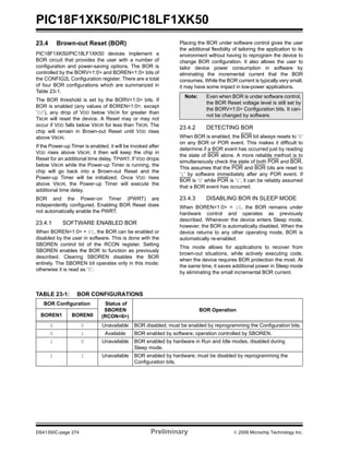 PIC18F1XK50/PIC18LF1XK50
DS41350C-page 274 Preliminary © 2009 Microchip Technology Inc.
23.4 Brown-out Reset (BOR)
PIC18F1XK50/PIC18LF1XK50 devices implement a
BOR circuit that provides the user with a number of
configuration and power-saving options. The BOR is
controlled by the BORV<1:0> and BOREN<1:0> bits of
the CONFIG2L Configuration register. There are a total
of four BOR configurations which are summarized in
Table 23-1.
The BOR threshold is set by the BORV<1:0> bits. If
BOR is enabled (any values of BOREN<1:0>, except
‘00’), any drop of VDD below VBOR for greater than
TBOR will reset the device. A Reset may or may not
occur if VDD falls below VBOR for less than TBOR. The
chip will remain in Brown-out Reset until VDD rises
above VBOR.
If the Power-up Timer is enabled, it will be invoked after
VDD rises above VBOR; it then will keep the chip in
Reset for an additional time delay, TPWRT. If VDD drops
below VBOR while the Power-up Timer is running, the
chip will go back into a Brown-out Reset and the
Power-up Timer will be initialized. Once VDD rises
above VBOR, the Power-up Timer will execute the
additional time delay.
BOR and the Power-on Timer (PWRT) are
independently configured. Enabling BOR Reset does
not automatically enable the PWRT.
23.4.1 SOFTWARE ENABLED BOR
When BOREN<1:0> = 01, the BOR can be enabled or
disabled by the user in software. This is done with the
SBOREN control bit of the RCON register. Setting
SBOREN enables the BOR to function as previously
described. Clearing SBOREN disables the BOR
entirely. The SBOREN bit operates only in this mode;
otherwise it is read as ‘0’.
Placing the BOR under software control gives the user
the additional flexibility of tailoring the application to its
environment without having to reprogram the device to
change BOR configuration. It also allows the user to
tailor device power consumption in software by
eliminating the incremental current that the BOR
consumes. While the BOR current is typically very small,
it may have some impact in low-power applications.
23.4.2 DETECTING BOR
When BOR is enabled, the BOR bit always resets to ‘0’
on any BOR or POR event. This makes it difficult to
determine if a BOR event has occurred just by reading
the state of BOR alone. A more reliable method is to
simultaneously check the state of both POR and BOR.
This assumes that the POR and BOR bits are reset to
‘1’ by software immediately after any POR event. If
BOR is ‘0’ while POR is ‘1’, it can be reliably assumed
that a BOR event has occurred.
23.4.3 DISABLING BOR IN SLEEP MODE
When BOREN<1:0> = 10, the BOR remains under
hardware control and operates as previously
described. Whenever the device enters Sleep mode,
however, the BOR is automatically disabled. When the
device returns to any other operating mode, BOR is
automatically re-enabled.
This mode allows for applications to recover from
brown-out situations, while actively executing code,
when the device requires BOR protection the most. At
the same time, it saves additional power in Sleep mode
by eliminating the small incremental BOR current.
TABLE 23-1: BOR CONFIGURATIONS
Note: Even when BOR is under software control,
the BOR Reset voltage level is still set by
the BORV<1:0> Configuration bits. It can-
not be changed by software.
BOR Configuration Status of
SBOREN
(RCON<6>)
BOR Operation
BOREN1 BOREN0
0 0 Unavailable BOR disabled; must be enabled by reprogramming the Configuration bits.
0 1 Available BOR enabled by software; operation controlled by SBOREN.
1 0 Unavailable BOR enabled by hardware in Run and Idle modes, disabled during
Sleep mode.
1 1 Unavailable BOR enabled by hardware; must be disabled by reprogramming the
Configuration bits.
 