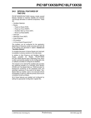 © 2009 Microchip Technology Inc. Preliminary DS41350C-page 285
PIC18F1XK50/PIC18LF1XK50
24.0 SPECIAL FEATURES OF
THE CPU
PIC18F1XK50/PIC18LF1XK50 devices include several
features intended to maximize reliability and minimize
cost through elimination of external components. These
are:
• Oscillator Selection
• Resets:
- Power-on Reset (POR)
- Power-up Timer (PWRT)
- Oscillator Start-up Timer (OST)
- Brown-out Reset (BOR)
• Interrupts
• Watchdog Timer (WDT)
• Code Protection
• ID Locations
• In-Circuit Serial Programming™
The oscillator can be configured for the application
depending on frequency, power, accuracy and cost. All
of the options are discussed in detail in Section 2.0
“Oscillator Module”.
A complete discussion of device Resets and interrupts
is available in previous sections of this data sheet.
In addition to their Power-up and Oscillator Start-up
Timers provided for Resets, PIC18F1XK50/
PIC18LF1XK50 devices have a Watchdog Timer, which
is either permanently enabled via the Configuration bits
or software controlled (if configured as disabled).
The inclusion of an internal RC oscillator also provides
the additional benefits of a Fail-Safe Clock Monitor
(FSCM) and Two-Speed Start-up. FSCM provides for
background monitoring of the peripheral clock and
automatic switchover in the event of its failure. Two-
Speed Start-up enables code to be executed almost
immediately on start-up, while the primary clock source
completes its start-up delays.
All of these features are enabled and configured by
setting the appropriate Configuration register bits.
 