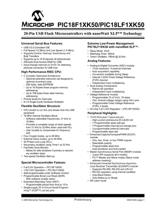 © 2009 Microchip Technology Inc. Preliminary DS41350C-page 1
PIC18F1XK50/PIC18LF1XK50
Universal Serial Bus Features:
• USB V2.0 Compliant SIE
• Full Speed (12 Mb/s) and Low Speed (1.5 Mb/s)
• Supports Control, Interrupt, Isochronous and
Bulk Transfers
• Supports up to 16 Endpoints (8 bidirectional)
• 256-byte Dual Access RAM for USB
• Input-change interrupt on D+/D- for detecting
physical connection to USB host
High Performance RISC CPU:
• C Compiler Optimized Architecture:
- Optional extended instruction set designed to
optimize re-entrant code
- 256 bytes, data EEPROM
- Up to 16 Kbytes linear program memory
addressing
- Up to 768 bytes linear data memory
addressing
• Priority levels for Interrupts
• 8 x 8 Single-Cycle Hardware Multiplier
Flexible Oscillator Structure:
• CPU divider to run the core slower than the USB
peripheral
• 16 MHz Internal Oscillator Block:
- Software selectable frequencies, 31 kHz to
16 MHz
- Provides a complete range of clock speeds
from 31 kHz to 32 MHz when used with PLL
- User tunable to compensate for frequency
drift
• Four Crystal modes, up to 48 MHz
• External Clock modes, up to 48 MHz
• 4X Phase Lock Loop (PLL)
• Secondary oscillator using Timer1 at 32 kHz
• Fail-Safe Clock Monitor:
- Allows for safe shutdown if primary or second-
ary oscillator stops
• Two-speed Oscillator Start-up
Special Microcontroller Featues:
• Full 5.5V Operation – PIC18F1XK50
• 1.8V-3.6V Operation – PIC18LF1XK50
• Self-programmable under Software Control
• Programmable Brown-out Reset (BOR)
- With software enable option
• Extended Watchdog Timer (WDT)
- Programmable period from 4ms to 131s
• Single-supply 3V In-Circuit Serial Program-
ming™ (ICSP™) via two pins
Extreme Low-Power Management
PIC18LF1XK50 with nanoWatt XLP™:
• Sleep Mode: 24nA
• Watchdog Timer: 450nA
• Timer1 Oscillator: 790nA @ 32 kHz
Analog Features:
• Analog-to-Digital Converter (ADC) module :
- 10-bit resolution, 9 external channels
- Auto acquisition capability
- Conversion available during Sleep
- Internal 1.024V Fixed Voltage Reference
(FVR) channel
- Independent input multiplexing
• Dual Analog Comparators
- Rail-to-rail operation
- Independent input multiplexing
• Voltage Reference module:
- Programmable (% of VDD), 16 steps
- Two 16-level voltage ranges using VREF pins
- Programmable Fixed Voltage Reference
(FVR), 3 levels
• On-chip 3.2V LDO Regulator – (PIC18F1XK50)
Peripheral Highlights:
• 14 I/O Pins plus 1 Input-only pin:
- High-current sink/source 25 mA/25 mA
- 7 Programmable weak pull-ups
- 7 Programmable Interrupt-on-change pins
- 3 programmable external interrupts
- Programmable slew rate
• Enhanced Capture/Compare/PWM (ECCP)
module:
- One, two, three, or four PWM outputs
- Selectable polarity
- Programmable dead time
- Auto-shutdown and Auto-restart
• Master Synchronous Serial Port (MSSP) module:
- 3-wire SPI (supports all 4 modes)
- I2C™ Master and Slave modes (Slave mode
address masking)
• Enhanced Universal Synchronous Asynchro-
nous Receiver Transmitter (EUSART) module:
- Supports RS-485, RS-232 and LIN 2.0
- RS-232 operation using internal oscillator
- Auto-Baud Detect
- Auto-Wake-up on Break
• SR Latch mode
20-Pin USB Flash Microcontrollers with nanoWatt XLP™ Technology
 