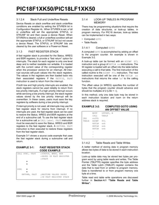 PIC18F1XK50/PIC18LF1XK50
DS41350C-page 28 Preliminary © 2009 Microchip Technology Inc.
3.1.2.4 Stack Full and Underflow Resets
Device Resets on stack overflow and stack underflow
conditions are enabled by setting the STVREN bit in
Configuration Register 4L. When STVREN is set, a full
or underflow will set the appropriate STKFUL or
STKUNF bit and then cause a device Reset. When
STVREN is cleared, a full or underflow condition will set
the appropriate STKFUL or STKUNF bit but not cause
a device Reset. The STKFUL or STKUNF bits are
cleared by the user software or a Power-on Reset.
3.1.3 FAST REGISTER STACK
A fast register stack is provided for the Status, WREG
and BSR registers, to provide a “fast return” option for
interrupts. The stack for each register is only one level
deep and is neither readable nor writable. It is loaded
with the current value of the corresponding register
when the processor vectors for an interrupt. All inter-
rupt sources will push values into the stack registers.
The values in the registers are then loaded back into
their associated registers if the RETFIE, FAST
instruction is used to return from the interrupt.
If both low and high priority interrupts are enabled, the
stack registers cannot be used reliably to return from
low priority interrupts. If a high priority interrupt occurs
while servicing a low priority interrupt, the stack register
values stored by the low priority interrupt will be
overwritten. In these cases, users must save the key
registers by software during a low priority interrupt.
If interrupt priority is not used, all interrupts may use the
fast register stack for returns from interrupt. If no
interrupts are used, the fast register stack can be used
to restore the Status, WREG and BSR registers at the
end of a subroutine call. To use the fast register stack
for a subroutine call, a CALL label, FAST instruction
must be executed to save the Status, WREG and BSR
registers to the fast register stack. A RETURN, FAST
instruction is then executed to restore these registers
from the fast register stack.
Example 3-1 shows a source code example that uses
the fast register stack during a subroutine call and
return.
EXAMPLE 3-1: FAST REGISTER STACK
CODE EXAMPLE
3.1.4 LOOK-UP TABLES IN PROGRAM
MEMORY
There may be programming situations that require the
creation of data structures, or look-up tables, in
program memory. For PIC18 devices, look-up tables
can be implemented in two ways:
• Computed GOTO
• Table Reads
3.1.4.1 Computed GOTO
A computed GOTO is accomplished by adding an offset
to the program counter. An example is shown in
Example 3-2.
A look-up table can be formed with an ADDWF PCL
instruction and a group of RETLW nn instructions. The
W register is loaded with an offset into the table before
executing a call to that table. The first instruction of the
called routine is the ADDWF PCL instruction. The next
instruction executed will be one of the RETLW nn
instructions that returns the value ‘nn’ to the calling
function.
The offset value (in WREG) specifies the number of
bytes that the program counter should advance and
should be multiples of 2 (LSb = 0).
In this method, only one data byte may be stored in
each instruction location and room on the return
address stack is required.
EXAMPLE 3-2: COMPUTED GOTO USING
AN OFFSET VALUE
3.1.4.2 Table Reads and Table Writes
A better method of storing data in program memory
allows two bytes of data to be stored in each instruction
location.
Look-up table data may be stored two bytes per pro-
gram word by using table reads and writes. The Table
Pointer (TBLPTR) register specifies the byte address
and the Table Latch (TABLAT) register contains the
data that is read from or written to program memory.
Data is transferred to or from program memory one
byte at a time.
Table read and table write operations are discussed
further in Section 4.1 “Table Reads and Table
Writes”.
CALL SUB1, FAST ;STATUS, WREG, BSR
;SAVED IN FAST REGISTER
;STACK
•
•
SUB1 •
•
RETURN, FAST ;RESTORE VALUES SAVED
;IN FAST REGISTER STACK
MOVF OFFSET, W
CALL TABLE
ORG nn00h
TABLE ADDWF PCL
RETLW nnh
RETLW nnh
RETLW nnh
.
.
.
 