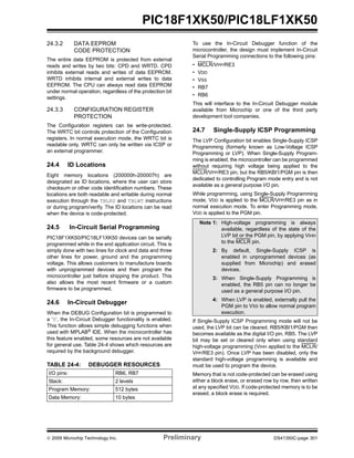 © 2009 Microchip Technology Inc. Preliminary DS41350C-page 301
PIC18F1XK50/PIC18LF1XK50
24.3.2 DATA EEPROM
CODE PROTECTION
The entire data EEPROM is protected from external
reads and writes by two bits: CPD and WRTD. CPD
inhibits external reads and writes of data EEPROM.
WRTD inhibits internal and external writes to data
EEPROM. The CPU can always read data EEPROM
under normal operation, regardless of the protection bit
settings.
24.3.3 CONFIGURATION REGISTER
PROTECTION
The Configuration registers can be write-protected.
The WRTC bit controls protection of the Configuration
registers. In normal execution mode, the WRTC bit is
readable only. WRTC can only be written via ICSP or
an external programmer.
24.4 ID Locations
Eight memory locations (200000h-200007h) are
designated as ID locations, where the user can store
checksum or other code identification numbers. These
locations are both readable and writable during normal
execution through the TBLRD and TBLWT instructions
or during program/verify. The ID locations can be read
when the device is code-protected.
24.5 In-Circuit Serial Programming
PIC18F1XK50/PIC18LF1XK50 devices can be serially
programmed while in the end application circuit. This is
simply done with two lines for clock and data and three
other lines for power, ground and the programming
voltage. This allows customers to manufacture boards
with unprogrammed devices and then program the
microcontroller just before shipping the product. This
also allows the most recent firmware or a custom
firmware to be programmed.
24.6 In-Circuit Debugger
When the DEBUG Configuration bit is programmed to
a ‘0’, the In-Circuit Debugger functionality is enabled.
This function allows simple debugging functions when
used with MPLAB® IDE. When the microcontroller has
this feature enabled, some resources are not available
for general use. Table 24-4 shows which resources are
required by the background debugger.
TABLE 24-4: DEBUGGER RESOURCES
To use the In-Circuit Debugger function of the
microcontroller, the design must implement In-Circuit
Serial Programming connections to the following pins:
• MCLR/VPP/RE3
• VDD
• VSS
• RB7
• RB6
This will interface to the In-Circuit Debugger module
available from Microchip or one of the third party
development tool companies.
24.7 Single-Supply ICSP Programming
The LVP Configuration bit enables Single-Supply ICSP
Programming (formerly known as Low-Voltage ICSP
Programming or LVP). When Single-Supply Program-
ming is enabled, the microcontroller can be programmed
without requiring high voltage being applied to the
MCLR/VPP/RE3 pin, but the RB5/KBI1/PGM pin is then
dedicated to controlling Program mode entry and is not
available as a general purpose I/O pin.
While programming, using Single-Supply Programming
mode, VDD is applied to the MCLR/VPP/RE3 pin as in
normal execution mode. To enter Programming mode,
VDD is applied to the PGM pin.
If Single-Supply ICSP Programming mode will not be
used, the LVP bit can be cleared. RB5/KBI1/PGM then
becomes available as the digital I/O pin, RB5. The LVP
bit may be set or cleared only when using standard
high-voltage programming (VIHH applied to the MCLR/
VPP/RE3 pin). Once LVP has been disabled, only the
standard high-voltage programming is available and
must be used to program the device.
Memory that is not code-protected can be erased using
either a block erase, or erased row by row, then written
at any specified VDD. If code-protected memory is to be
erased, a block erase is required.
I/O pins: RB6, RB7
Stack: 2 levels
Program Memory: 512 bytes
Data Memory: 10 bytes
Note 1: High-voltage programming is always
available, regardless of the state of the
LVP bit or the PGM pin, by applying VIHH
to the MCLR pin.
2: By default, Single-Supply ICSP is
enabled in unprogrammed devices (as
supplied from Microchip) and erased
devices.
3: When Single-Supply Programming is
enabled, the RB5 pin can no longer be
used as a general purpose I/O pin.
4: When LVP is enabled, externally pull the
PGM pin to VSS to allow normal program
execution.
 
