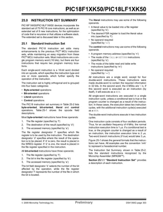 © 2009 Microchip Technology Inc. Preliminary DS41350C-page 303
PIC18F1XK50/PIC18LF1XK50
25.0 INSTRUCTION SET SUMMARY
PIC18F1XK50/PIC18LF1XK50 devices incorporate the
standard set of 75 PIC18 core instructions, as well as an
extended set of 8 new instructions, for the optimization
of code that is recursive or that utilizes a software stack.
The extended set is discussed later in this section.
25.1 Standard Instruction Set
The standard PIC18 instruction set adds many
enhancements to the previous PIC®
MCU instruction
sets, while maintaining an easy migration from these
PIC® MCU instruction sets. Most instructions are a sin-
gle program memory word (16 bits), but there are four
instructions that require two program memory loca-
tions.
Each single-word instruction is a 16-bit word divided
into an opcode, which specifies the instruction type and
one or more operands, which further specify the
operation of the instruction.
The instruction set is highly orthogonal and is grouped
into four basic categories:
• Byte-oriented operations
• Bit-oriented operations
• Literal operations
• Control operations
The PIC18 instruction set summary in Table 25-2 lists
byte-oriented, bit-oriented, literal and control
operations. Table 25-1 shows the opcode field
descriptions.
Most byte-oriented instructions have three operands:
1. The file register (specified by ‘f’)
2. The destination of the result (specified by ‘d’)
3. The accessed memory (specified by ‘a’)
The file register designator ‘f’ specifies which file
register is to be used by the instruction. The destination
designator ‘d’ specifies where the result of the opera-
tion is to be placed. If ‘d’ is zero, the result is placed in
the WREG register. If ‘d’ is one, the result is placed in
the file register specified in the instruction.
All bit-oriented instructions have three operands:
1. The file register (specified by ‘f’)
2. The bit in the file register (specified by ‘b’)
3. The accessed memory (specified by ‘a’)
The bit field designator ‘b’ selects the number of the bit
affected by the operation, while the file register
designator ‘f’ represents the number of the file in which
the bit is located.
The literal instructions may use some of the following
operands:
• A literal value to be loaded into a file register
(specified by ‘k’)
• The desired FSR register to load the literal value
into (specified by ‘f’)
• No operand required
(specified by ‘—’)
The control instructions may use some of the following
operands:
• A program memory address (specified by ‘n’)
• The mode of the CALL or RETURN instructions
(specified by ‘s’)
• The mode of the table read and table write
instructions (specified by ‘m’)
• No operand required
(specified by ‘—’)
All instructions are a single word, except for four
double-word instructions. These instructions were
made double-word to contain the required information
in 32 bits. In the second word, the 4 MSbs are ‘1’s. If
this second word is executed as an instruction (by
itself), it will execute as a NOP.
All single-word instructions are executed in a single
instruction cycle, unless a conditional test is true or the
program counter is changed as a result of the instruc-
tion. In these cases, the execution takes two instruction
cycles, with the additional instruction cycle(s) executed
as a NOP.
The double-word instructions execute in two instruction
cycles.
One instruction cycle consists of four oscillator periods.
Thus, for an oscillator frequency of 4 MHz, the normal
instruction execution time is 1 μs. If a conditional test is
true, or the program counter is changed as a result of
an instruction, the instruction execution time is 2 μs.
Two-word branch instructions (if true) would take 3 μs.
Figure 25-1 shows the general formats that the instruc-
tions can have. All examples use the convention ‘nnh’
to represent a hexadecimal number.
The Instruction Set Summary, shown in Table 25-2,
lists the standard instructions recognized by the
Microchip Assembler (MPASMTM).
Section 25.1.1 “Standard Instruction Set” provides
a description of each instruction.
 