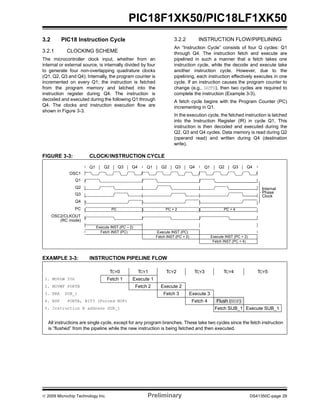 © 2009 Microchip Technology Inc. Preliminary DS41350C-page 29
PIC18F1XK50/PIC18LF1XK50
3.2 PIC18 Instruction Cycle
3.2.1 CLOCKING SCHEME
The microcontroller clock input, whether from an
internal or external source, is internally divided by four
to generate four non-overlapping quadrature clocks
(Q1, Q2, Q3 and Q4). Internally, the program counter is
incremented on every Q1; the instruction is fetched
from the program memory and latched into the
instruction register during Q4. The instruction is
decoded and executed during the following Q1 through
Q4. The clocks and instruction execution flow are
shown in Figure 3-3.
3.2.2 INSTRUCTION FLOW/PIPELINING
An “Instruction Cycle” consists of four Q cycles: Q1
through Q4. The instruction fetch and execute are
pipelined in such a manner that a fetch takes one
instruction cycle, while the decode and execute take
another instruction cycle. However, due to the
pipelining, each instruction effectively executes in one
cycle. If an instruction causes the program counter to
change (e.g., GOTO), then two cycles are required to
complete the instruction (Example 3-3).
A fetch cycle begins with the Program Counter (PC)
incrementing in Q1.
In the execution cycle, the fetched instruction is latched
into the Instruction Register (IR) in cycle Q1. This
instruction is then decoded and executed during the
Q2, Q3 and Q4 cycles. Data memory is read during Q2
(operand read) and written during Q4 (destination
write).
FIGURE 3-3: CLOCK/INSTRUCTION CYCLE
EXAMPLE 3-3: INSTRUCTION PIPELINE FLOW
Q1 Q2 Q3 Q4 Q1 Q2 Q3 Q4 Q1 Q2 Q3 Q4
OSC1
Q1
Q2
Q3
Q4
PC
OSC2/CLKOUT
(RC mode)
PC PC + 2 PC + 4
Fetch INST (PC)
Execute INST (PC – 2)
Fetch INST (PC + 2)
Execute INST (PC)
Fetch INST (PC + 4)
Execute INST (PC + 2)
Internal
Phase
Clock
All instructions are single cycle, except for any program branches. These take two cycles since the fetch instruction
is “flushed” from the pipeline while the new instruction is being fetched and then executed.
TCY0 TCY1 TCY2 TCY3 TCY4 TCY5
1. MOVLW 55h Fetch 1 Execute 1
2. MOVWF PORTB Fetch 2 Execute 2
3. BRA SUB_1 Fetch 3 Execute 3
4. BSF PORTA, BIT3 (Forced NOP) Fetch 4 Flush (NOP)
5. Instruction @ address SUB_1 Fetch SUB_1 Execute SUB_1
 