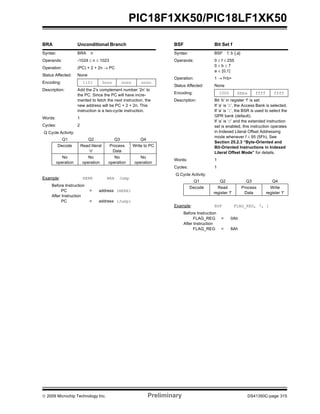 © 2009 Microchip Technology Inc. Preliminary DS41350C-page 315
PIC18F1XK50/PIC18LF1XK50
BRA Unconditional Branch
Syntax: BRA n
Operands: -1024 ≤ n ≤ 1023
Operation: (PC) + 2 + 2n → PC
Status Affected: None
Encoding: 1101 0nnn nnnn nnnn
Description: Add the 2’s complement number ‘2n’ to
the PC. Since the PC will have incre-
mented to fetch the next instruction, the
new address will be PC + 2 + 2n. This
instruction is a two-cycle instruction.
Words: 1
Cycles: 2
Q Cycle Activity:
Q1 Q2 Q3 Q4
Decode Read literal
‘n’
Process
Data
Write to PC
No
operation
No
operation
No
operation
No
operation
Example: HERE BRA Jump
Before Instruction
PC = address (HERE)
After Instruction
PC = address (Jump)
BSF Bit Set f
Syntax: BSF f, b {,a}
Operands: 0 ≤ f ≤ 255
0 ≤ b ≤ 7
a ∈ [0,1]
Operation: 1 → f<b>
Status Affected: None
Encoding: 1000 bbba ffff ffff
Description: Bit ‘b’ in register ‘f’ is set.
If ‘a’ is ‘0’, the Access Bank is selected.
If ‘a’ is ‘1’, the BSR is used to select the
GPR bank (default).
If ‘a’ is ‘0’ and the extended instruction
set is enabled, this instruction operates
in Indexed Literal Offset Addressing
mode whenever f ≤ 95 (5Fh). See
Section 25.2.3 “Byte-Oriented and
Bit-Oriented Instructions in Indexed
Literal Offset Mode” for details.
Words: 1
Cycles: 1
Q Cycle Activity:
Q1 Q2 Q3 Q4
Decode Read
register ‘f’
Process
Data
Write
register ‘f’
Example: BSF FLAG_REG, 7, 1
Before Instruction
FLAG_REG = 0Ah
After Instruction
FLAG_REG = 8Ah
 