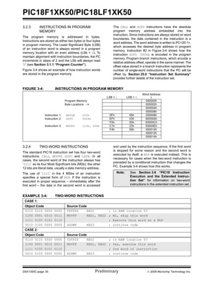 PIC18F1XK50/PIC18LF1XK50
DS41350C-page 30 Preliminary © 2009 Microchip Technology Inc.
3.2.3 INSTRUCTIONS IN PROGRAM
MEMORY
The program memory is addressed in bytes.
Instructions are stored as either two bytes or four bytes
in program memory. The Least Significant Byte (LSB)
of an instruction word is always stored in a program
memory location with an even address (LSb = 0). To
maintain alignment with instruction boundaries, the PC
increments in steps of 2 and the LSb will always read
‘0’ (see Section 3.1.1 “Program Counter”).
Figure 3-4 shows an example of how instruction words
are stored in the program memory.
The CALL and GOTO instructions have the absolute
program memory address embedded into the
instruction. Since instructions are always stored on word
boundaries, the data contained in the instruction is a
word address. The word address is written to PC<20:1>,
which accesses the desired byte address in program
memory. Instruction #2 in Figure 3-4 shows how the
instruction GOTO 0006h is encoded in the program
memory. Program branch instructions, which encode a
relative address offset, operate in the same manner. The
offset value stored in a branch instruction represents the
number of single-word instructions that the PC will be
offset by. Section 25.0 “Instruction Set Summary”
provides further details of the instruction set.
FIGURE 3-4: INSTRUCTIONS IN PROGRAM MEMORY
3.2.4 TWO-WORD INSTRUCTIONS
The standard PIC18 instruction set has four two-word
instructions: CALL, MOVFF, GOTO and LSFR. In all
cases, the second word of the instruction always has
‘1111’ as its four Most Significant bits (MSb); the other
12 bits are literal data, usually a data memory address.
The use of ‘1111’ in the 4 MSbs of an instruction
specifies a special form of NOP. If the instruction is
executed in proper sequence – immediately after the
first word – the data in the second word is accessed
and used by the instruction sequence. If the first word
is skipped for some reason and the second word is
executed by itself, a NOP is executed instead. This is
necessary for cases when the two-word instruction is
preceded by a conditional instruction that changes the
PC. Example 3-4 shows how this works.
EXAMPLE 3-4: TWO-WORD INSTRUCTIONS
Word Address
LSB = 1 LSB = 0 ↓
Program Memory
Byte Locations →
000000h
000002h
000004h
000006h
Instruction 1: MOVLW 055h 0Fh 55h 000008h
Instruction 2: GOTO 0006h EFh 03h 00000Ah
F0h 00h 00000Ch
Instruction 3: MOVFF 123h, 456h C1h 23h 00000Eh
F4h 56h 000010h
000012h
000014h
Note: See Section 3.6 “PIC18 Instruction
Execution and the Extended Instruc-
tion Set” for information on two-word
instructions in the extended instruction set.
CASE 1:
Object Code Source Code
0110 0110 0000 0000 TSTFSZ REG1 ; is RAM location 0?
1100 0001 0010 0011 MOVFF REG1, REG2 ; No, skip this word
1111 0100 0101 0110 ; Execute this word as a NOP
0010 0100 0000 0000 ADDWF REG3 ; continue code
CASE 2:
Object Code Source Code
0110 0110 0000 0000 TSTFSZ REG1 ; is RAM location 0?
1100 0001 0010 0011 MOVFF REG1, REG2 ; Yes, execute this word
1111 0100 0101 0110 ; 2nd word of instruction
0010 0100 0000 0000 ADDWF REG3 ; continue code
 