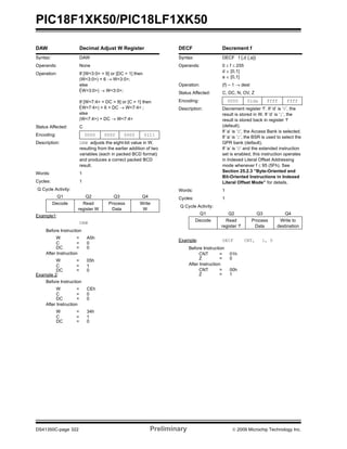 PIC18F1XK50/PIC18LF1XK50
DS41350C-page 322 Preliminary © 2009 Microchip Technology Inc.
DAW Decimal Adjust W Register
Syntax: DAW
Operands: None
Operation: If [W<3:0> > 9] or [DC = 1] then
(W<3:0>) + 6 → W<3:0>;
else
(W<3:0>) → W<3:0>;
If [W<7:4> + DC > 9] or [C = 1] then
(W<7:4>) + 6 + DC → W<7:4> ;
else
(W<7:4>) + DC → W<7:4>
Status Affected: C
Encoding: 0000 0000 0000 0111
Description: DAW adjusts the eight-bit value in W,
resulting from the earlier addition of two
variables (each in packed BCD format)
and produces a correct packed BCD
result.
Words: 1
Cycles: 1
Q Cycle Activity:
Q1 Q2 Q3 Q4
Decode Read
register W
Process
Data
Write
W
Example1:
DAW
Before Instruction
W = A5h
C = 0
DC = 0
After Instruction
W = 05h
C = 1
DC = 0
Example 2:
Before Instruction
W = CEh
C = 0
DC = 0
After Instruction
W = 34h
C = 1
DC = 0
DECF Decrement f
Syntax: DECF f {,d {,a}}
Operands: 0 ≤ f ≤ 255
d ∈ [0,1]
a ∈ [0,1]
Operation: (f) – 1 → dest
Status Affected: C, DC, N, OV, Z
Encoding: 0000 01da ffff ffff
Description: Decrement register ‘f’. If ‘d’ is ‘0’, the
result is stored in W. If ‘d’ is ‘1’, the
result is stored back in register ‘f’
(default).
If ‘a’ is ‘0’, the Access Bank is selected.
If ‘a’ is ‘1’, the BSR is used to select the
GPR bank (default).
If ‘a’ is ‘0’ and the extended instruction
set is enabled, this instruction operates
in Indexed Literal Offset Addressing
mode whenever f ≤ 95 (5Fh). See
Section 25.2.3 “Byte-Oriented and
Bit-Oriented Instructions in Indexed
Literal Offset Mode” for details.
Words: 1
Cycles: 1
Q Cycle Activity:
Q1 Q2 Q3 Q4
Decode Read
register ‘f’
Process
Data
Write to
destination
Example: DECF CNT, 1, 0
Before Instruction
CNT = 01h
Z = 0
After Instruction
CNT = 00h
Z = 1
 