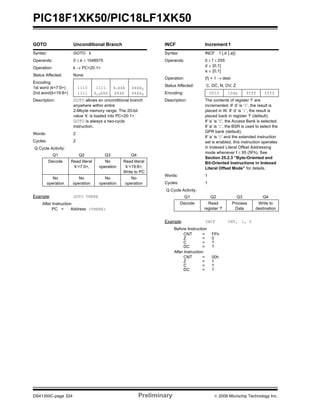 PIC18F1XK50/PIC18LF1XK50
DS41350C-page 324 Preliminary © 2009 Microchip Technology Inc.
GOTO Unconditional Branch
Syntax: GOTO k
Operands: 0 ≤ k ≤ 1048575
Operation: k → PC<20:1>
Status Affected: None
Encoding:
1st word (k<7:0>)
2nd word(k<19:8>)
1110
1111
1111
k19kkk
k7kkk
kkkk
kkkk0
kkkk8
Description: GOTO allows an unconditional branch
anywhere within entire
2-Mbyte memory range. The 20-bit
value ‘k’ is loaded into PC<20:1>.
GOTO is always a two-cycle
instruction.
Words: 2
Cycles: 2
Q Cycle Activity:
Q1 Q2 Q3 Q4
Decode Read literal
‘k’<7:0>,
No
operation
Read literal
‘k’<19:8>,
Write to PC
No
operation
No
operation
No
operation
No
operation
Example: GOTO THERE
After Instruction
PC = Address (THERE)
INCF Increment f
Syntax: INCF f {,d {,a}}
Operands: 0 ≤ f ≤ 255
d ∈ [0,1]
a ∈ [0,1]
Operation: (f) + 1 → dest
Status Affected: C, DC, N, OV, Z
Encoding: 0010 10da ffff ffff
Description: The contents of register ‘f’ are
incremented. If ‘d’ is ‘0’, the result is
placed in W. If ‘d’ is ‘1’, the result is
placed back in register ‘f’ (default).
If ‘a’ is ‘0’, the Access Bank is selected.
If ‘a’ is ‘1’, the BSR is used to select the
GPR bank (default).
If ‘a’ is ‘0’ and the extended instruction
set is enabled, this instruction operates
in Indexed Literal Offset Addressing
mode whenever f ≤ 95 (5Fh). See
Section 25.2.3 “Byte-Oriented and
Bit-Oriented Instructions in Indexed
Literal Offset Mode” for details.
Words: 1
Cycles: 1
Q Cycle Activity:
Q1 Q2 Q3 Q4
Decode Read
register ‘f’
Process
Data
Write to
destination
Example: INCF CNT, 1, 0
Before Instruction
CNT = FFh
Z = 0
C = ?
DC = ?
After Instruction
CNT = 00h
Z = 1
C = 1
DC = 1
 