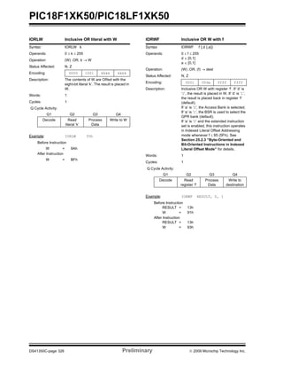 PIC18F1XK50/PIC18LF1XK50
DS41350C-page 326 Preliminary © 2009 Microchip Technology Inc.
IORLW Inclusive OR literal with W
Syntax: IORLW k
Operands: 0 ≤ k ≤ 255
Operation: (W) .OR. k → W
Status Affected: N, Z
Encoding: 0000 1001 kkkk kkkk
Description: The contents of W are ORed with the
eight-bit literal ‘k’. The result is placed in
W.
Words: 1
Cycles: 1
Q Cycle Activity:
Q1 Q2 Q3 Q4
Decode Read
literal ‘k’
Process
Data
Write to W
Example: IORLW 35h
Before Instruction
W = 9Ah
After Instruction
W = BFh
IORWF Inclusive OR W with f
Syntax: IORWF f {,d {,a}}
Operands: 0 ≤ f ≤ 255
d ∈ [0,1]
a ∈ [0,1]
Operation: (W) .OR. (f) → dest
Status Affected: N, Z
Encoding: 0001 00da ffff ffff
Description: Inclusive OR W with register ‘f’. If ‘d’ is
‘0’, the result is placed in W. If ‘d’ is ‘1’,
the result is placed back in register ‘f’
(default).
If ‘a’ is ‘0’, the Access Bank is selected.
If ‘a’ is ‘1’, the BSR is used to select the
GPR bank (default).
If ‘a’ is ‘0’ and the extended instruction
set is enabled, this instruction operates
in Indexed Literal Offset Addressing
mode whenever f ≤ 95 (5Fh). See
Section 25.2.3 “Byte-Oriented and
Bit-Oriented Instructions in Indexed
Literal Offset Mode” for details.
Words: 1
Cycles: 1
Q Cycle Activity:
Q1 Q2 Q3 Q4
Decode Read
register ‘f’
Process
Data
Write to
destination
Example: IORWF RESULT, 0, 1
Before Instruction
RESULT = 13h
W = 91h
After Instruction
RESULT = 13h
W = 93h
 