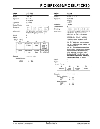 © 2009 Microchip Technology Inc. Preliminary DS41350C-page 327
PIC18F1XK50/PIC18LF1XK50
LFSR Load FSR
Syntax: LFSR f, k
Operands: 0 ≤ f ≤ 2
0 ≤ k ≤ 4095
Operation: k → FSRf
Status Affected: None
Encoding: 1110
1111
1110
0000
00ff
k7kkk
k11kkk
kkkk
Description: The 12-bit literal ‘k’ is loaded into the
File Select Register pointed to by ‘f’.
Words: 2
Cycles: 2
Q Cycle Activity:
Q1 Q2 Q3 Q4
Decode Read literal
‘k’ MSB
Process
Data
Write
literal ‘k’
MSB to
FSRfH
Decode Read literal
‘k’ LSB
Process
Data
Write literal
‘k’ to FSRfL
Example: LFSR 2, 3ABh
After Instruction
FSR2H = 03h
FSR2L = ABh
MOVF Move f
Syntax: MOVF f {,d {,a}}
Operands: 0 ≤ f ≤ 255
d ∈ [0,1]
a ∈ [0,1]
Operation: f → dest
Status Affected: N, Z
Encoding: 0101 00da ffff ffff
Description: The contents of register ‘f’ are moved to
a destination dependent upon the
status of ‘d’. If ‘d’ is ‘0’, the result is
placed in W. If ‘d’ is ‘1’, the result is
placed back in register ‘f’ (default).
Location ‘f’ can be anywhere in the
256-byte bank.
If ‘a’ is ‘0’, the Access Bank is selected.
If ‘a’ is ‘1’, the BSR is used to select the
GPR bank (default).
If ‘a’ is ‘0’ and the extended instruction
set is enabled, this instruction operates
in Indexed Literal Offset Addressing
mode whenever f ≤ 95 (5Fh). See
Section 25.2.3 “Byte-Oriented and
Bit-Oriented Instructions in Indexed
Literal Offset Mode” for details.
Words: 1
Cycles: 1
Q Cycle Activity:
Q1 Q2 Q3 Q4
Decode Read
register ‘f’
Process
Data
Write W
Example: MOVF REG, 0, 0
Before Instruction
REG = 22h
W = FFh
After Instruction
REG = 22h
W = 22h
 