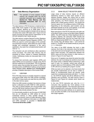 © 2009 Microchip Technology Inc. Preliminary DS41350C-page 31
PIC18F1XK50/PIC18LF1XK50
3.3 Data Memory Organization
The data memory in PIC18 devices is implemented as
static RAM. Each register in the data memory has a
12-bit address, allowing up to 4096 bytes of data
memory. The memory space is divided into as many as
16 banks that contain 256 bytes each. Figure 3-5 and
Figure 3-6 show the data memory organization for the
PIC18F1XK50/PIC18LF1XK50 devices.
The data memory contains Special Function Registers
(SFRs) and General Purpose Registers (GPRs). The
SFRs are used for control and status of the controller
and peripheral functions, while GPRs are used for data
storage and scratchpad operations in the user’s
application. Any read of an unimplemented location will
read as ‘0’s.
The instruction set and architecture allow operations
across all banks. The entire data memory may be
accessed by Direct, Indirect or Indexed Addressing
modes. Addressing modes are discussed later in this
subsection.
To ensure that commonly used registers (SFRs and
select GPRs) can be accessed in a single cycle, PIC18
devices implement an Access Bank. This is a 256-byte
memory space that provides fast access to SFRs and
the lower portion of GPR Bank 0 without using the Bank
Select Register (BSR). Section 3.3.3 “Access Bank”
provides a detailed description of the Access RAM.
3.3.1 USB RAM
Part of the data memory is actually mapped to a special
dual access RAM. When the USB module is disabled,
the GPRs in these banks are used like any other GPR
in the data memory space.
When the USB module is enabled, the memory in these
banks is allocated as buffer RAM for USB operation.
This area is shared between the microcontroller core
and the USB Serial Interface Engine (SIE) and is used
to transfer data directly between the two.
It is theoretically possible to use the areas of USB RAM
that are not allocated as USB buffers for normal
scratchpad memory or other variable storage. In
practice, the dynamic nature of buffer allocation makes
this risky at best. Additional information on USB RAM
and buffer operation is provided in Section 22.0
“Universal Serial Bus (USB)”
3.3.2 BANK SELECT REGISTER (BSR)
Large areas of data memory require an efficient
addressing scheme to make rapid access to any
address possible. Ideally, this means that an entire
address does not need to be provided for each read or
write operation. For PIC18 devices, this is accom-
plished with a RAM banking scheme. This divides the
memory space into 16 contiguous banks of 256 bytes.
Depending on the instruction, each location can be
addressed directly by its full 12-bit address, or an 8-bit
low-order address and a 4-bit Bank Pointer.
Most instructions in the PIC18 instruction set make use
of the Bank Pointer, known as the Bank Select Register
(BSR). This SFR holds the 4 Most Significant bits of a
location’s address; the instruction itself includes the
8 Least Significant bits. Only the four lower bits of the
BSR are implemented (BSR<3:0>). The upper four bits
are unused; they will always read ‘0’ and cannot be
written to. The BSR can be loaded directly by using the
MOVLB instruction.
The value of the BSR indicates the bank in data
memory; the 8 bits in the instruction show the location
in the bank and can be thought of as an offset from the
bank’s lower boundary. The relationship between the
BSR’s value and the bank division in data memory is
shown in Figure 3-5 and Figure 3-6.
Since up to 16 registers may share the same low-order
address, the user must always be careful to ensure that
the proper bank is selected before performing a data
read or write. For example, writing what should be
program data to an 8-bit address of F9h while the BSR
is 0Fh will end up resetting the program counter.
While any bank can be selected, only those banks that
are actually implemented can be read or written to.
Writes to unimplemented banks are ignored, while
reads from unimplemented banks will return ‘0’s. Even
so, the STATUS register will still be affected as if the
operation was successful. The data memory maps in
Figure 3-5 and Figure 3-6 indicate which banks are
implemented.
In the core PIC18 instruction set, only the MOVFF
instruction fully specifies the 12-bit address of the
source and target registers. This instruction ignores the
BSR completely when it executes. All other instructions
include only the low-order address as an operand and
must use either the BSR or the Access Bank to locate
their target registers.
Note: The operation of some aspects of data
memory are changed when the PIC18
extended instruction set is enabled. See
Section 3.5 “Data Memory and the
Extended Instruction Set” for more
information.
 