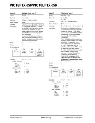 PIC18F1XK50/PIC18LF1XK50
DS41350C-page 330 Preliminary © 2009 Microchip Technology Inc.
MULLW Multiply literal with W
Syntax: MULLW k
Operands: 0 ≤ k ≤ 255
Operation: (W) x k → PRODH:PRODL
Status Affected: None
Encoding: 0000 1101 kkkk kkkk
Description: An unsigned multiplication is carried
out between the contents of W and the
8-bit literal ‘k’. The 16-bit result is
placed in the PRODH:PRODL register
pair. PRODH contains the high byte.
W is unchanged.
None of the Status flags are affected.
Note that neither overflow nor carry is
possible in this operation. A zero result
is possible but not detected.
Words: 1
Cycles: 1
Q Cycle Activity:
Q1 Q2 Q3 Q4
Decode Read
literal ‘k’
Process
Data
Write
registers
PRODH:
PRODL
Example: MULLW 0C4h
Before Instruction
W = E2h
PRODH = ?
PRODL = ?
After Instruction
W = E2h
PRODH = ADh
PRODL = 08h
MULWF Multiply W with f
Syntax: MULWF f {,a}
Operands: 0 ≤ f ≤ 255
a ∈ [0,1]
Operation: (W) x (f) → PRODH:PRODL
Status Affected: None
Encoding: 0000 001a ffff ffff
Description: An unsigned multiplication is carried
out between the contents of W and the
register file location ‘f’. The 16-bit
result is stored in the PRODH:PRODL
register pair. PRODH contains the
high byte. Both W and ‘f’ are
unchanged.
None of the Status flags are affected.
Note that neither overflow nor carry is
possible in this operation. A zero
result is possible but not detected.
If ‘a’ is ‘0’, the Access Bank is
selected. If ‘a’ is ‘1’, the BSR is used
to select the GPR bank (default).
If ‘a’ is ‘0’ and the extended instruction
set is enabled, this instruction
operates in Indexed Literal Offset
Addressing mode whenever
f ≤ 95 (5Fh). See Section 25.2.3
“Byte-Oriented and Bit-Oriented
Instructions in Indexed Literal Offset
Mode” for details.
Words: 1
Cycles: 1
Q Cycle Activity:
Q1 Q2 Q3 Q4
Decode Read
register ‘f’
Process
Data
Write
registers
PRODH:
PRODL
Example: MULWF REG, 1
Before Instruction
W = C4h
REG = B5h
PRODH = ?
PRODL = ?
After Instruction
W = C4h
REG = B5h
PRODH = 8Ah
PRODL = 94h
 