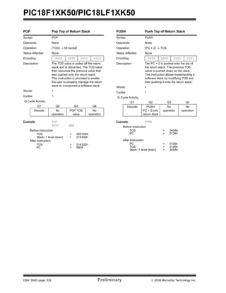 PIC18F1XK50/PIC18LF1XK50
DS41350C-page 332 Preliminary © 2009 Microchip Technology Inc.
POP Pop Top of Return Stack
Syntax: POP
Operands: None
Operation: (TOS) → bit bucket
Status Affected: None
Encoding: 0000 0000 0000 0110
Description: The TOS value is pulled off the return
stack and is discarded. The TOS value
then becomes the previous value that
was pushed onto the return stack.
This instruction is provided to enable
the user to properly manage the return
stack to incorporate a software stack.
Words: 1
Cycles: 1
Q Cycle Activity:
Q1 Q2 Q3 Q4
Decode No
operation
POP TOS
value
No
operation
Example: POP
GOTO NEW
Before Instruction
TOS = 0031A2h
Stack (1 level down) = 014332h
After Instruction
TOS = 014332h
PC = NEW
PUSH Push Top of Return Stack
Syntax: PUSH
Operands: None
Operation: (PC + 2) → TOS
Status Affected: None
Encoding: 0000 0000 0000 0101
Description: The PC + 2 is pushed onto the top of
the return stack. The previous TOS
value is pushed down on the stack.
This instruction allows implementing a
software stack by modifying TOS and
then pushing it onto the return stack.
Words: 1
Cycles: 1
Q Cycle Activity:
Q1 Q2 Q3 Q4
Decode PUSH
PC + 2 onto
return stack
No
operation
No
operation
Example: PUSH
Before Instruction
TOS = 345Ah
PC = 0124h
After Instruction
PC = 0126h
TOS = 0126h
Stack (1 level down) = 345Ah
 