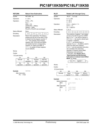 © 2009 Microchip Technology Inc. Preliminary DS41350C-page 335
PIC18F1XK50/PIC18LF1XK50
RETURN Return from Subroutine
Syntax: RETURN {s}
Operands: s ∈ [0,1]
Operation: (TOS) → PC,
if s = 1
(WS) → W,
(STATUSS) → Status,
(BSRS) → BSR,
PCLATU, PCLATH are unchanged
Status Affected: None
Encoding: 0000 0000 0001 001s
Description: Return from subroutine. The stack is
popped and the top of the stack (TOS)
is loaded into the program counter. If
‘s’= 1, the contents of the shadow
registers, WS, STATUSS and BSRS,
are loaded into their corresponding
registers, W, Status and BSR. If
‘s’ = 0, no update of these registers
occurs (default).
Words: 1
Cycles: 2
Q Cycle Activity:
Q1 Q2 Q3 Q4
Decode No
operation
Process
Data
POP PC
from stack
No
operation
No
operation
No
operation
No
operation
Example: RETURN
After Instruction:
PC = TOS
RLCF Rotate Left f through Carry
Syntax: RLCF f {,d {,a}}
Operands: 0 ≤ f ≤ 255
d ∈ [0,1]
a ∈ [0,1]
Operation: (f<n>) → dest<n + 1>,
(f<7>) → C,
(C) → dest<0>
Status Affected: C, N, Z
Encoding: 0011 01da ffff ffff
Description: The contents of register ‘f’ are rotated
one bit to the left through the CARRY
flag. If ‘d’ is ‘0’, the result is placed in
W. If ‘d’ is ‘1’, the result is stored back
in register ‘f’ (default).
If ‘a’ is ‘0’, the Access Bank is
selected. If ‘a’ is ‘1’, the BSR is used to
select the GPR bank (default).
If ‘a’ is ‘0’ and the extended instruction
set is enabled, this instruction
operates in Indexed Literal Offset
Addressing mode whenever
f ≤ 95 (5Fh). See Section 25.2.3
“Byte-Oriented and Bit-Oriented
Instructions in Indexed Literal Offset
Mode” for details.
Words: 1
Cycles: 1
Q Cycle Activity:
Q1 Q2 Q3 Q4
Decode Read
register ‘f’
Process
Data
Write to
destination
Example: RLCF REG, 0, 0
Before Instruction
REG = 1110 0110
C = 0
After Instruction
REG = 1110 0110
W = 1100 1100
C = 1
C register f
 