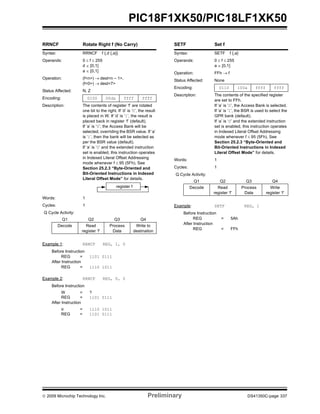 © 2009 Microchip Technology Inc. Preliminary DS41350C-page 337
PIC18F1XK50/PIC18LF1XK50
RRNCF Rotate Right f (No Carry)
Syntax: RRNCF f {,d {,a}}
Operands: 0 ≤ f ≤ 255
d ∈ [0,1]
a ∈ [0,1]
Operation: (f<n>) → dest<n – 1>,
(f<0>) → dest<7>
Status Affected: N, Z
Encoding: 0100 00da ffff ffff
Description: The contents of register ‘f’ are rotated
one bit to the right. If ‘d’ is ‘0’, the result
is placed in W. If ‘d’ is ‘1’, the result is
placed back in register ‘f’ (default).
If ‘a’ is ‘0’, the Access Bank will be
selected, overriding the BSR value. If ‘a’
is ‘1’, then the bank will be selected as
per the BSR value (default).
If ‘a’ is ‘0’ and the extended instruction
set is enabled, this instruction operates
in Indexed Literal Offset Addressing
mode whenever f ≤ 95 (5Fh). See
Section 25.2.3 “Byte-Oriented and
Bit-Oriented Instructions in Indexed
Literal Offset Mode” for details.
Words: 1
Cycles: 1
Q Cycle Activity:
Q1 Q2 Q3 Q4
Decode Read
register ‘f’
Process
Data
Write to
destination
Example 1: RRNCF REG, 1, 0
Before Instruction
REG = 1101 0111
After Instruction
REG = 1110 1011
Example 2: RRNCF REG, 0, 0
Before Instruction
W = ?
REG = 1101 0111
After Instruction
W = 1110 1011
REG = 1101 0111
register f
SETF Set f
Syntax: SETF f {,a}
Operands: 0 ≤ f ≤ 255
a ∈ [0,1]
Operation: FFh → f
Status Affected: None
Encoding: 0110 100a ffff ffff
Description: The contents of the specified register
are set to FFh.
If ‘a’ is ‘0’, the Access Bank is selected.
If ‘a’ is ‘1’, the BSR is used to select the
GPR bank (default).
If ‘a’ is ‘0’ and the extended instruction
set is enabled, this instruction operates
in Indexed Literal Offset Addressing
mode whenever f ≤ 95 (5Fh). See
Section 25.2.3 “Byte-Oriented and
Bit-Oriented Instructions in Indexed
Literal Offset Mode” for details.
Words: 1
Cycles: 1
Q Cycle Activity:
Q1 Q2 Q3 Q4
Decode Read
register ‘f’
Process
Data
Write
register ‘f’
Example: SETF REG, 1
Before Instruction
REG = 5Ah
After Instruction
REG = FFh
 