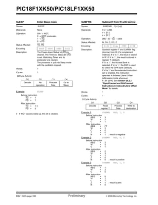 PIC18F1XK50/PIC18LF1XK50
DS41350C-page 338 Preliminary © 2009 Microchip Technology Inc.
SLEEP Enter Sleep mode
Syntax: SLEEP
Operands: None
Operation: 00h → WDT,
0 → WDT postscaler,
1 → TO,
0 → PD
Status Affected: TO, PD
Encoding: 0000 0000 0000 0011
Description: The Power-down Status bit (PD) is
cleared. The Time-out Status bit (TO)
is set. Watchdog Timer and its
postscaler are cleared.
The processor is put into Sleep mode
with the oscillator stopped.
Words: 1
Cycles: 1
Q Cycle Activity:
Q1 Q2 Q3 Q4
Decode No
operation
Process
Data
Go to
Sleep
Example: SLEEP
Before Instruction
TO = ?
PD = ?
After Instruction
TO = 1 †
PD = 0
† If WDT causes wake-up, this bit is cleared.
SUBFWB Subtract f from W with borrow
Syntax: SUBFWB f {,d {,a}}
Operands: 0 ≤ f ≤ 255
d ∈ [0,1]
a ∈ [0,1]
Operation: (W) – (f) – (C) → dest
Status Affected: N, OV, C, DC, Z
Encoding: 0101 01da ffff ffff
Description: Subtract register ‘f’ and CARRY flag
(borrow) from W (2’s complement
method). If ‘d’ is ‘0’, the result is stored
in W. If ‘d’ is ‘1’, the result is stored in
register ‘f’ (default).
If ‘a’ is ‘0’, the Access Bank is
selected. If ‘a’ is ‘1’, the BSR is used
to select the GPR bank (default).
If ‘a’ is ‘0’ and the extended instruction
set is enabled, this instruction
operates in Indexed Literal Offset
Addressing mode whenever
f ≤ 95 (5Fh). See Section 25.2.3
“Byte-Oriented and Bit-Oriented
Instructions in Indexed Literal Offset
Mode” for details.
Words: 1
Cycles: 1
Q Cycle Activity:
Q1 Q2 Q3 Q4
Decode Read
register ‘f’
Process
Data
Write to
destination
Example 1: SUBFWB REG, 1, 0
Before Instruction
REG = 3
W = 2
C = 1
After Instruction
REG = FF
W = 2
C = 0
Z = 0
N = 1 ; result is negative
Example 2: SUBFWB REG, 0, 0
Before Instruction
REG = 2
W = 5
C = 1
After Instruction
REG = 2
W = 3
C = 1
Z = 0
N = 0 ; result is positive
Example 3: SUBFWB REG, 1, 0
Before Instruction
REG = 1
W = 2
C = 0
After Instruction
REG = 0
W = 2
C = 1
Z = 1 ; result is zero
N = 0
 