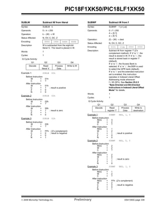 © 2009 Microchip Technology Inc. Preliminary DS41350C-page 339
PIC18F1XK50/PIC18LF1XK50
SUBLW Subtract W from literal
Syntax: SUBLW k
Operands: 0 ≤ k ≤ 255
Operation: k – (W) → W
Status Affected: N, OV, C, DC, Z
Encoding: 0000 1000 kkkk kkkk
Description W is subtracted from the eight-bit
literal ‘k’. The result is placed in W.
Words: 1
Cycles: 1
Q Cycle Activity:
Q1 Q2 Q3 Q4
Decode Read
literal ‘k’
Process
Data
Write to W
Example 1: SUBLW 02h
Before Instruction
W = 01h
C = ?
After Instruction
W = 01h
C = 1 ; result is positive
Z = 0
N = 0
Example 2: SUBLW 02h
Before Instruction
W = 02h
C = ?
After Instruction
W = 00h
C = 1 ; result is zero
Z = 1
N = 0
Example 3: SUBLW 02h
Before Instruction
W = 03h
C = ?
After Instruction
W = FFh ; (2’s complement)
C = 0 ; result is negative
Z = 0
N = 1
SUBWF Subtract W from f
Syntax: SUBWF f {,d {,a}}
Operands: 0 ≤ f ≤ 255
d ∈ [0,1]
a ∈ [0,1]
Operation: (f) – (W) → dest
Status Affected: N, OV, C, DC, Z
Encoding: 0101 11da ffff ffff
Description: Subtract W from register ‘f’ (2’s
complement method). If ‘d’ is ‘0’, the
result is stored in W. If ‘d’ is ‘1’, the
result is stored back in register ‘f’
(default).
If ‘a’ is ‘0’, the Access Bank is
selected. If ‘a’ is ‘1’, the BSR is used
to select the GPR bank (default).
If ‘a’ is ‘0’ and the extended instruction
set is enabled, this instruction
operates in Indexed Literal Offset
Addressing mode whenever
f ≤ 95 (5Fh). See Section 25.2.3
“Byte-Oriented and Bit-Oriented
Instructions in Indexed Literal Offset
Mode” for details.
Words: 1
Cycles: 1
Q Cycle Activity:
Q1 Q2 Q3 Q4
Decode Read
register ‘f’
Process
Data
Write to
destination
Example 1: SUBWF REG, 1, 0
Before Instruction
REG = 3
W = 2
C = ?
After Instruction
REG = 1
W = 2
C = 1 ; result is positive
Z = 0
N = 0
Example 2: SUBWF REG, 0, 0
Before Instruction
REG = 2
W = 2
C = ?
After Instruction
REG = 2
W = 0
C = 1 ; result is zero
Z = 1
N = 0
Example 3: SUBWF REG, 1, 0
Before Instruction
REG = 1
W = 2
C = ?
After Instruction
REG = FFh ;(2’s complement)
W = 2
C = 0 ; result is negative
Z = 0
N = 1
 