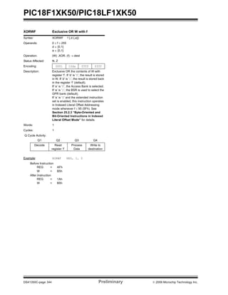 PIC18F1XK50/PIC18LF1XK50
DS41350C-page 344 Preliminary © 2009 Microchip Technology Inc.
XORWF Exclusive OR W with f
Syntax: XORWF f {,d {,a}}
Operands: 0 ≤ f ≤ 255
d ∈ [0,1]
a ∈ [0,1]
Operation: (W) .XOR. (f) → dest
Status Affected: N, Z
Encoding: 0001 10da ffff ffff
Description: Exclusive OR the contents of W with
register ‘f’. If ‘d’ is ‘0’, the result is stored
in W. If ‘d’ is ‘1’, the result is stored back
in the register ‘f’ (default).
If ‘a’ is ‘0’, the Access Bank is selected.
If ‘a’ is ‘1’, the BSR is used to select the
GPR bank (default).
If ‘a’ is ‘0’ and the extended instruction
set is enabled, this instruction operates
in Indexed Literal Offset Addressing
mode whenever f ≤ 95 (5Fh). See
Section 25.2.3 “Byte-Oriented and
Bit-Oriented Instructions in Indexed
Literal Offset Mode” for details.
Words: 1
Cycles: 1
Q Cycle Activity:
Q1 Q2 Q3 Q4
Decode Read
register ‘f’
Process
Data
Write to
destination
Example: XORWF REG, 1, 0
Before Instruction
REG = AFh
W = B5h
After Instruction
REG = 1Ah
W = B5h
 