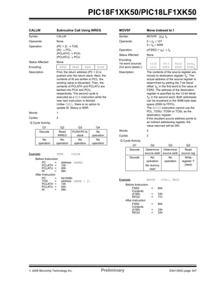 © 2009 Microchip Technology Inc. Preliminary DS41350C-page 347
PIC18F1XK50/PIC18LF1XK50
CALLW Subroutine Call Using WREG
Syntax: CALLW
Operands: None
Operation: (PC + 2) → TOS,
(W) → PCL,
(PCLATH) → PCH,
(PCLATU) → PCU
Status Affected: None
Encoding: 0000 0000 0001 0100
Description First, the return address (PC + 2) is
pushed onto the return stack. Next, the
contents of W are written to PCL; the
existing value is discarded. Then, the
contents of PCLATH and PCLATU are
latched into PCH and PCU,
respectively. The second cycle is
executed as a NOP instruction while the
new next instruction is fetched.
Unlike CALL, there is no option to
update W, Status or BSR.
Words: 1
Cycles: 2
Q Cycle Activity:
Q1 Q2 Q3 Q4
Decode Read
WREG
PUSH PC to
stack
No
operation
No
operation
No
operation
No
operation
No
operation
Example: HERE CALLW
Before Instruction
PC = address (HERE)
PCLATH = 10h
PCLATU = 00h
W = 06h
After Instruction
PC = 001006h
TOS = address (HERE + 2)
PCLATH = 10h
PCLATU = 00h
W = 06h
MOVSF Move Indexed to f
Syntax: MOVSF [zs], fd
Operands: 0 ≤ zs ≤ 127
0 ≤ fd ≤ 4095
Operation: ((FSR2) + zs) → fd
Status Affected: None
Encoding:
1st word (source)
2nd word (destin.)
1110
1111
1011
ffff
0zzz
ffff
zzzzs
ffffd
Description: The contents of the source register are
moved to destination register ‘fd’. The
actual address of the source register is
determined by adding the 7-bit literal
offset ‘zs’ in the first word to the value of
FSR2. The address of the destination
register is specified by the 12-bit literal
‘fd’ in the second word. Both addresses
can be anywhere in the 4096-byte data
space (000h to FFFh).
The MOVSF instruction cannot use the
PCL, TOSU, TOSH or TOSL as the
destination register.
If the resultant source address points to
an indirect addressing register, the
value returned will be 00h.
Words: 2
Cycles: 2
Q Cycle Activity:
Q1 Q2 Q3 Q4
Decode Determine
source addr
Determine
source addr
Read
source reg
Decode No
operation
No dummy
read
No
operation
Write
register ‘f’
(dest)
Example: MOVSF [05h], REG2
Before Instruction
FSR2 = 80h
Contents
of 85h = 33h
REG2 = 11h
After Instruction
FSR2 = 80h
Contents
of 85h = 33h
REG2 = 33h
 