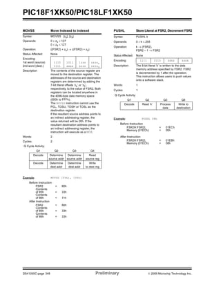 PIC18F1XK50/PIC18LF1XK50
DS41350C-page 348 Preliminary © 2009 Microchip Technology Inc.
MOVSS Move Indexed to Indexed
Syntax: MOVSS [zs], [zd]
Operands: 0 ≤ zs ≤ 127
0 ≤ zd ≤ 127
Operation: ((FSR2) + zs) → ((FSR2) + zd)
Status Affected: None
Encoding:
1st word (source)
2nd word (dest.)
1110
1111
1011
xxxx
1zzz
xzzz
zzzzs
zzzzd
Description The contents of the source register are
moved to the destination register. The
addresses of the source and destination
registers are determined by adding the
7-bit literal offsets ‘zs’ or ‘zd’,
respectively, to the value of FSR2. Both
registers can be located anywhere in
the 4096-byte data memory space
(000h to FFFh).
The MOVSS instruction cannot use the
PCL, TOSU, TOSH or TOSL as the
destination register.
If the resultant source address points to
an indirect addressing register, the
value returned will be 00h. If the
resultant destination address points to
an indirect addressing register, the
instruction will execute as a NOP.
Words: 2
Cycles: 2
Q Cycle Activity:
Q1 Q2 Q3 Q4
Decode Determine
source addr
Determine
source addr
Read
source reg
Decode Determine
dest addr
Determine
dest addr
Write
to dest reg
Example: MOVSS [05h], [06h]
Before Instruction
FSR2 = 80h
Contents
of 85h = 33h
Contents
of 86h = 11h
After Instruction
FSR2 = 80h
Contents
of 85h = 33h
Contents
of 86h = 33h
PUSHL Store Literal at FSR2, Decrement FSR2
Syntax: PUSHL k
Operands: 0 ≤ k ≤ 255
Operation: k → (FSR2),
FSR2 – 1 → FSR2
Status Affected: None
Encoding: 1111 1010 kkkk kkkk
Description: The 8-bit literal ‘k’ is written to the data
memory address specified by FSR2. FSR2
is decremented by 1 after the operation.
This instruction allows users to push values
onto a software stack.
Words: 1
Cycles: 1
Q Cycle Activity:
Q1 Q2 Q3 Q4
Decode Read ‘k’ Process
data
Write to
destination
Example: PUSHL 08h
Before Instruction
FSR2H:FSR2L = 01ECh
Memory (01ECh) = 00h
After Instruction
FSR2H:FSR2L = 01EBh
Memory (01ECh) = 08h
 