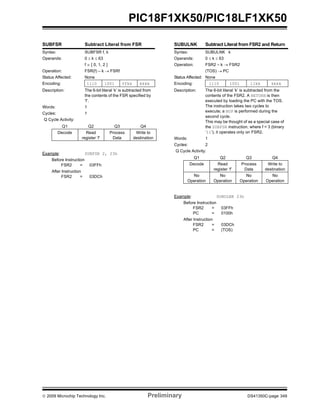 © 2009 Microchip Technology Inc. Preliminary DS41350C-page 349
PIC18F1XK50/PIC18LF1XK50
SUBFSR Subtract Literal from FSR
Syntax: SUBFSR f, k
Operands: 0 ≤ k ≤ 63
f ∈ [ 0, 1, 2 ]
Operation: FSR(f) – k → FSRf
Status Affected: None
Encoding: 1110 1001 ffkk kkkk
Description: The 6-bit literal ‘k’ is subtracted from
the contents of the FSR specified by
‘f’.
Words: 1
Cycles: 1
Q Cycle Activity:
Q1 Q2 Q3 Q4
Decode Read
register ‘f’
Process
Data
Write to
destination
Example: SUBFSR 2, 23h
Before Instruction
FSR2 = 03FFh
After Instruction
FSR2 = 03DCh
SUBULNK Subtract Literal from FSR2 and Return
Syntax: SUBULNK k
Operands: 0 ≤ k ≤ 63
Operation: FSR2 – k → FSR2
(TOS) → PC
Status Affected: None
Encoding: 1110 1001 11kk kkkk
Description: The 6-bit literal ‘k’ is subtracted from the
contents of the FSR2. A RETURN is then
executed by loading the PC with the TOS.
The instruction takes two cycles to
execute; a NOP is performed during the
second cycle.
This may be thought of as a special case of
the SUBFSR instruction, where f = 3 (binary
‘11’); it operates only on FSR2.
Words: 1
Cycles: 2
Q Cycle Activity:
Q1 Q2 Q3 Q4
Decode Read
register ‘f’
Process
Data
Write to
destination
No
Operation
No
Operation
No
Operation
No
Operation
Example: SUBULNK 23h
Before Instruction
FSR2 = 03FFh
PC = 0100h
After Instruction
FSR2 = 03DCh
PC = (TOS)
 