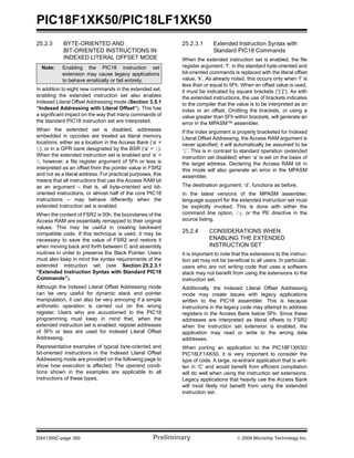 PIC18F1XK50/PIC18LF1XK50
DS41350C-page 350 Preliminary © 2009 Microchip Technology Inc.
25.2.3 BYTE-ORIENTED AND
BIT-ORIENTED INSTRUCTIONS IN
INDEXED LITERAL OFFSET MODE
In addition to eight new commands in the extended set,
enabling the extended instruction set also enables
Indexed Literal Offset Addressing mode (Section 3.5.1
“Indexed Addressing with Literal Offset”). This has
a significant impact on the way that many commands of
the standard PIC18 instruction set are interpreted.
When the extended set is disabled, addresses
embedded in opcodes are treated as literal memory
locations: either as a location in the Access Bank (‘a’ =
0), or in a GPR bank designated by the BSR (‘a’ = 1).
When the extended instruction set is enabled and ‘a’ =
0, however, a file register argument of 5Fh or less is
interpreted as an offset from the pointer value in FSR2
and not as a literal address. For practical purposes, this
means that all instructions that use the Access RAM bit
as an argument – that is, all byte-oriented and bit-
oriented instructions, or almost half of the core PIC18
instructions – may behave differently when the
extended instruction set is enabled.
When the content of FSR2 is 00h, the boundaries of the
Access RAM are essentially remapped to their original
values. This may be useful in creating backward
compatible code. If this technique is used, it may be
necessary to save the value of FSR2 and restore it
when moving back and forth between C and assembly
routines in order to preserve the Stack Pointer. Users
must also keep in mind the syntax requirements of the
extended instruction set (see Section 25.2.3.1
“Extended Instruction Syntax with Standard PIC18
Commands”).
Although the Indexed Literal Offset Addressing mode
can be very useful for dynamic stack and pointer
manipulation, it can also be very annoying if a simple
arithmetic operation is carried out on the wrong
register. Users who are accustomed to the PIC18
programming must keep in mind that, when the
extended instruction set is enabled, register addresses
of 5Fh or less are used for Indexed Literal Offset
Addressing.
Representative examples of typical byte-oriented and
bit-oriented instructions in the Indexed Literal Offset
Addressing mode are provided on the following page to
show how execution is affected. The operand condi-
tions shown in the examples are applicable to all
instructions of these types.
25.2.3.1 Extended Instruction Syntax with
Standard PIC18 Commands
When the extended instruction set is enabled, the file
register argument, ‘f’, in the standard byte-oriented and
bit-oriented commands is replaced with the literal offset
value, ‘k’. As already noted, this occurs only when ‘f’ is
less than or equal to 5Fh. When an offset value is used,
it must be indicated by square brackets (“[ ]”). As with
the extended instructions, the use of brackets indicates
to the compiler that the value is to be interpreted as an
index or an offset. Omitting the brackets, or using a
value greater than 5Fh within brackets, will generate an
error in the MPASM™ assembler.
If the index argument is properly bracketed for Indexed
Literal Offset Addressing, the Access RAM argument is
never specified; it will automatically be assumed to be
‘0’. This is in contrast to standard operation (extended
instruction set disabled) when ‘a’ is set on the basis of
the target address. Declaring the Access RAM bit in
this mode will also generate an error in the MPASM
assembler.
The destination argument, ‘d’, functions as before.
In the latest versions of the MPASM assembler,
language support for the extended instruction set must
be explicitly invoked. This is done with either the
command line option, /y, or the PE directive in the
source listing.
25.2.4 CONSIDERATIONS WHEN
ENABLING THE EXTENDED
INSTRUCTION SET
It is important to note that the extensions to the instruc-
tion set may not be beneficial to all users. In particular,
users who are not writing code that uses a software
stack may not benefit from using the extensions to the
instruction set.
Additionally, the Indexed Literal Offset Addressing
mode may create issues with legacy applications
written to the PIC18 assembler. This is because
instructions in the legacy code may attempt to address
registers in the Access Bank below 5Fh. Since these
addresses are interpreted as literal offsets to FSR2
when the instruction set extension is enabled, the
application may read or write to the wrong data
addresses.
When porting an application to the PIC18F1XK50/
PIC18LF1XK50, it is very important to consider the
type of code. A large, re-entrant application that is writ-
ten in ‘C’ and would benefit from efficient compilation
will do well when using the instruction set extensions.
Legacy applications that heavily use the Access Bank
will most likely not benefit from using the extended
instruction set.
Note: Enabling the PIC18 instruction set
extension may cause legacy applications
to behave erratically or fail entirely.
 