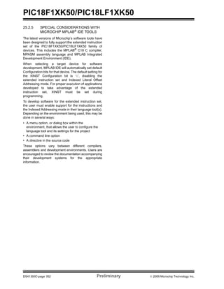 PIC18F1XK50/PIC18LF1XK50
DS41350C-page 352 Preliminary © 2009 Microchip Technology Inc.
25.2.5 SPECIAL CONSIDERATIONS WITH
MICROCHIP MPLAB® IDE TOOLS
The latest versions of Microchip’s software tools have
been designed to fully support the extended instruction
set of the PIC18F1XK50/PIC18LF1XK50 family of
devices. This includes the MPLAB®
C18 C compiler,
MPASM assembly language and MPLAB Integrated
Development Environment (IDE).
When selecting a target device for software
development, MPLAB IDE will automatically set default
Configuration bits for that device. The default setting for
the XINST Configuration bit is ‘0’, disabling the
extended instruction set and Indexed Literal Offset
Addressing mode. For proper execution of applications
developed to take advantage of the extended
instruction set, XINST must be set during
programming.
To develop software for the extended instruction set,
the user must enable support for the instructions and
the Indexed Addressing mode in their language tool(s).
Depending on the environment being used, this may be
done in several ways:
• A menu option, or dialog box within the
environment, that allows the user to configure the
language tool and its settings for the project
• A command line option
• A directive in the source code
These options vary between different compilers,
assemblers and development environments. Users are
encouraged to review the documentation accompanying
their development systems for the appropriate
information.
 