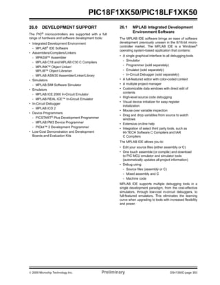 © 2009 Microchip Technology Inc. Preliminary DS41350C-page 353
PIC18F1XK50/PIC18LF1XK50
26.0 DEVELOPMENT SUPPORT
The PIC®
microcontrollers are supported with a full
range of hardware and software development tools:
• Integrated Development Environment
- MPLAB®
IDE Software
• Assemblers/Compilers/Linkers
- MPASMTM Assembler
- MPLAB C18 and MPLAB C30 C Compilers
- MPLINKTM
Object Linker/
MPLIBTM
Object Librarian
- MPLAB ASM30 Assembler/Linker/Library
• Simulators
- MPLAB SIM Software Simulator
• Emulators
- MPLAB ICE 2000 In-Circuit Emulator
- MPLAB REAL ICE™ In-Circuit Emulator
• In-Circuit Debugger
- MPLAB ICD 2
• Device Programmers
- PICSTART®
Plus Development Programmer
- MPLAB PM3 Device Programmer
- PICkit™ 2 Development Programmer
• Low-Cost Demonstration and Development
Boards and Evaluation Kits
26.1 MPLAB Integrated Development
Environment Software
The MPLAB IDE software brings an ease of software
development previously unseen in the 8/16-bit micro-
controller market. The MPLAB IDE is a Windows®
operating system-based application that contains:
• A single graphical interface to all debugging tools
- Simulator
- Programmer (sold separately)
- Emulator (sold separately)
- In-Circuit Debugger (sold separately)
• A full-featured editor with color-coded context
• A multiple project manager
• Customizable data windows with direct edit of
contents
• High-level source code debugging
• Visual device initializer for easy register
initialization
• Mouse over variable inspection
• Drag and drop variables from source to watch
windows
• Extensive on-line help
• Integration of select third party tools, such as
HI-TECH Software C Compilers and IAR
C Compilers
The MPLAB IDE allows you to:
• Edit your source files (either assembly or C)
• One touch assemble (or compile) and download
to PIC MCU emulator and simulator tools
(automatically updates all project information)
• Debug using:
- Source files (assembly or C)
- Mixed assembly and C
- Machine code
MPLAB IDE supports multiple debugging tools in a
single development paradigm, from the cost-effective
simulators, through low-cost in-circuit debuggers, to
full-featured emulators. This eliminates the learning
curve when upgrading to tools with increased flexibility
and power.
 