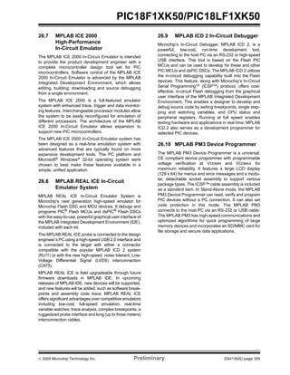 © 2009 Microchip Technology Inc. Preliminary DS41350C-page 355
PIC18F1XK50/PIC18LF1XK50
26.7 MPLAB ICE 2000
High-Performance
In-Circuit Emulator
The MPLAB ICE 2000 In-Circuit Emulator is intended
to provide the product development engineer with a
complete microcontroller design tool set for PIC
microcontrollers. Software control of the MPLAB ICE
2000 In-Circuit Emulator is advanced by the MPLAB
Integrated Development Environment, which allows
editing, building, downloading and source debugging
from a single environment.
The MPLAB ICE 2000 is a full-featured emulator
system with enhanced trace, trigger and data monitor-
ing features. Interchangeable processor modules allow
the system to be easily reconfigured for emulation of
different processors. The architecture of the MPLAB
ICE 2000 In-Circuit Emulator allows expansion to
support new PIC microcontrollers.
The MPLAB ICE 2000 In-Circuit Emulator system has
been designed as a real-time emulation system with
advanced features that are typically found on more
expensive development tools. The PC platform and
Microsoft® Windows® 32-bit operating system were
chosen to best make these features available in a
simple, unified application.
26.8 MPLAB REAL ICE In-Circuit
Emulator System
MPLAB REAL ICE In-Circuit Emulator System is
Microchip’s next generation high-speed emulator for
Microchip Flash DSC and MCU devices. It debugs and
programs PIC®
Flash MCUs and dsPIC®
Flash DSCs
with the easy-to-use, powerful graphical user interface of
the MPLAB Integrated Development Environment (IDE),
included with each kit.
The MPLAB REAL ICE probe is connected to the design
engineer’s PC using a high-speed USB 2.0 interface and
is connected to the target with either a connector
compatible with the popular MPLAB ICD 2 system
(RJ11) or with the new high-speed, noise tolerant, Low-
Voltage Differential Signal (LVDS) interconnection
(CAT5).
MPLAB REAL ICE is field upgradeable through future
firmware downloads in MPLAB IDE. In upcoming
releases of MPLAB IDE, new devices will be supported,
and new features will be added, such as software break-
points and assembly code trace. MPLAB REAL ICE
offers significant advantages over competitive emulators
including low-cost, full-speed emulation, real-time
variable watches, trace analysis, complex breakpoints, a
ruggedized probe interface and long (up to three meters)
interconnection cables.
26.9 MPLAB ICD 2 In-Circuit Debugger
Microchip’s In-Circuit Debugger, MPLAB ICD 2, is a
powerful, low-cost, run-time development tool,
connecting to the host PC via an RS-232 or high-speed
USB interface. This tool is based on the Flash PIC
MCUs and can be used to develop for these and other
PIC MCUs and dsPIC DSCs. The MPLAB ICD 2 utilizes
the in-circuit debugging capability built into the Flash
devices. This feature, along with Microchip’s In-Circuit
Serial ProgrammingTM
(ICSPTM
) protocol, offers cost-
effective, in-circuit Flash debugging from the graphical
user interface of the MPLAB Integrated Development
Environment. This enables a designer to develop and
debug source code by setting breakpoints, single step-
ping and watching variables, and CPU status and
peripheral registers. Running at full speed enables
testing hardware and applications in real time. MPLAB
ICD 2 also serves as a development programmer for
selected PIC devices.
26.10 MPLAB PM3 Device Programmer
The MPLAB PM3 Device Programmer is a universal,
CE compliant device programmer with programmable
voltage verification at VDDMIN and VDDMAX for
maximum reliability. It features a large LCD display
(128 x 64) for menus and error messages and a modu-
lar, detachable socket assembly to support various
package types. The ICSP™ cable assembly is included
as a standard item. In Stand-Alone mode, the MPLAB
PM3 Device Programmer can read, verify and program
PIC devices without a PC connection. It can also set
code protection in this mode. The MPLAB PM3
connects to the host PC via an RS-232 or USB cable.
The MPLAB PM3 has high-speed communications and
optimized algorithms for quick programming of large
memory devices and incorporates an SD/MMC card for
file storage and secure data applications.
 